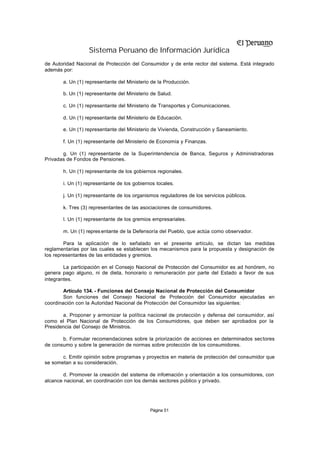 Sistema Peruano de Información Jurídica
de Autoridad Nacional de Protección del Consumidor y de ente rector del sistema. Está integrado
además por:

       a. Un (1) representante del Ministerio de la Producción.

       b. Un (1) representante del Ministerio de Salud.

       c. Un (1) representante del Ministerio de Transportes y Comunicaciones.

       d. Un (1) representante del Ministerio de Educación.

       e. Un (1) representante del Ministerio de Vivienda, Construcción y Saneamiento.

       f. Un (1) representante del Ministerio de Economía y Finanzas.

       g. Un (1) representante de la Superintendencia de Banca, Seguros y Administradoras
Privadas de Fondos de Pensiones.

       h. Un (1) representante de los gobiernos regionales.

       i. Un (1) representante de los gobiernos locales.

       j. Un (1) representante de los organismos reguladores de los servicios públicos.

       k. Tres (3) representantes de las asociaciones de consumidores.

       l. Un (1) representante de los gremios empresariales.

       m. Un (1) repres entante de la Defensoría del Pueblo, que actúa como observador.

        Para la aplicación de lo señalado en el presente artículo, se dictan las medidas
reglamentarias por las cuales se establecen los mecanismos para la propuesta y designación de
los representantes de las entidades y gremios.

        La participación en el Consejo Nacional de Protección del Consumidor es ad honórem, no
genera pago alguno, ni de dieta, honorario o remuneración por parte del Estado a favor de sus
integrantes.

        Artículo 134. - Funciones del Consejo Nacional de Protección del Consumidor
        Son funciones del Consejo Nacional de Protección del Consumidor ejecutadas en
coordinación con la Autoridad Nacional de Protección del Consumidor las siguientes:

       a. Proponer y armonizar la política nacional de protección y defensa del consumidor, así
como el Plan Nacional de Protección de los Consumidores, que deben ser aprobados por la
Presidencia del Consejo de Ministros.

       b. Formular recomendaciones sobre la priorización de acciones en determinados sectores
de consumo y sobre la generación de normas sobre protección de los consumidores.

       c. Emitir opinión sobre programas y proyectos en materia de protección del consumidor que
se sometan a su consideración.

        d. Promover la creación del sistema de información y orientación a los consumidores, con
alcance nacional, en coordinación con los demás sectores público y privado.




                                             Página 51
 