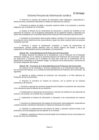 Sistema Peruano de Información Jurídica
       e. Promover la creación del sistema de información sobre legislación, jurisprudencia y
demás acciones y decisiones relevantes en materia de relaciones de consumo.

        f. Promover el sistema de alerta y actuación oportuna frente a los productos y servicios
peligrosos que se detecten en el mercado.

        g. Evaluar la eficacia de los mecanismos de prevención y solución de conflictos en las
relaciones de consumo, con la progresiva participación de los gobiernos locales y regionales que
hayan sido acreditados por la Autoridad Nacional de Protección del Consumidor para tal función.

        h. Canalizar la comunicación entre el sector público y privado a fin de promover una cultura
de protección de los derechos de los consumidores y lograr una visión conjunta sobre las acciones
necesarias para ello.

       i. Promover y apoyar la participación ciudadana, a través de asociaciones de
consumidores, quienes pueden gestionar ante los demás órganos del Estado y entes de
cooperación el financiamiento para sus actividades y funcionamiento.

         Artículo 135. - Autoridad Nacional de Protección del Consumidor
         El Instituto Nacional de Defensa de la Competencia y de la Protección de la Propiedad
Intelectual (Indecopi), en su calidad de Autoridad Nacional de Protección del Consumidor, ejerce
las atribuciones y funciones que le confieren las leyes para velar por el cumplimiento de las
disposiciones contenidas en el presente Código, sin perjuicio de las atribuciones y autonomía de
los demás integrantes del sistema.

        Artículo 136. - Funciones de la Autoridad Nacional de Protección del Consumidor
        Sin perjuicio de las facultades y funciones establecidas en el ordenamiento legal vigente,
son funciones del Indecopi, en su calidad de Autoridad Nacional de Protección del Consumidor, las
siguientes:

        a. Ejecutar la política nacional de protección del consumidor y el Plan Nacional de
Protección de los Consumidores.

        b. Proponer la normativa en materia de consumo, con la opinión de los sectores
productivos y de consumo.

        c. Formular y ejecutar las acciones necesarias para fortalecer la protección del consumidor
y los mecanismos para la defensa de sus derechos.

      d. Implementar los mecanismos de prevención y solución de conflictos en las relaciones de
consumo, de acuerdo con el ámbito de su competencia.

       e. Implementar el sistema de información y orientación a los consumidores con alcance
nacional.

       f. Coordinar la implementación del sistema de información sobre legislación, jurisprudencia
y demás acciones y decisiones relevantes en materia de relaciones de consumo.

       g. Coordinar la implementación del sistema de alerta y actuación oportuna frente a los
productos y servicios peligrosos que se detecten en el mercado.

         h. Elaborar y presentar el informe anual del estado de la protección de los consumidores en
el país así como sus indicadores.




                                             Página 52
 
