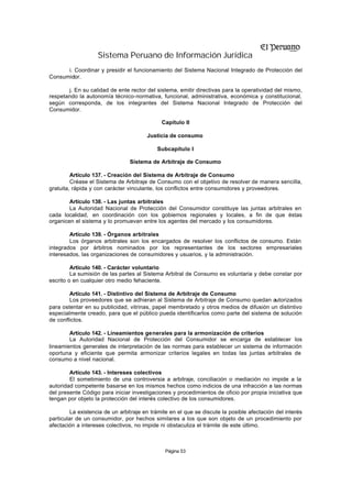 Sistema Peruano de Información Jurídica
      i. Coordinar y presidir el funcionamiento del Sistema Nacional Integrado de Protección del
Consumidor.

       j. En su calidad de ente rector del sistema, emitir directivas para la operatividad del mismo,
respetando la autonomía técnico-normativa, funcional, administrativa, económica y constitucional,
según corresponda, de los integrantes del Sistema Nacional Integrado de Protección del
Consumidor.

                                              Capítulo II

                                        Justicia de consumo

                                            Subcapítulo I

                                 Sistema de Arbitraje de Consumo

         Artículo 137. - Creación del Sistema de Arbitraje de Consumo
         Créase el Sistema de Arbitraje de Consumo con el objetivo de resolver de manera sencilla,
gratuita, rápida y con carácter vinculante, los conflictos entre consumidores y proveedores.

        Artículo 138. - Las juntas arbitrales
        La Autoridad Nacional de Protección del Consumidor constituye las juntas arbitrales en
cada localidad, en coordinación con los gobiernos regionales y locales, a fin de que éstas
organicen el sistema y lo promuevan entre los agentes del mercado y los consumidores.

        Artículo 139. - Órganos arbitrales
        Los órganos arbitrales son los encargados de resolver los conflictos de consumo. Están
integrados por árbitros nominados por los representantes de los sectores empresariales
interesados, las organizaciones de consumidores y usuarios, y la administración.

         Artículo 140. - Carácter voluntario
         La sumisión de las partes al Sistema Arbitral de Consumo es voluntaria y debe constar por
escrito o en cualquier otro medio fehaciente.

        Artículo 141. - Distintivo del Sistema de Arbitraje de Consumo
        Los proveedores que se adhieran al Sistema de Arbitraje de Consumo quedan autorizados
para ostentar en su publicidad, vitrinas, papel membretado y otros medios de difusión un distintivo
especialmente creado, para que el público pueda identificarlos como parte del sistema de solución
de conflictos.

        Artículo 142. - Lineamientos generales para la armonización de criterios
        La Autoridad Nacional de Protección del Consumidor se encarga de establecer los
lineamientos generales de interpretación de las normas para establecer un sistema de información
oportuna y eficiente que permita armonizar criterios legales en todas las juntas arbitrales de
consumo a nivel nacional.

        Artículo 143. - Intereses colectivos
        El sometimiento de una controversia a arbitraje, conciliación o mediación no impide a la
autoridad competente basarse en los mismos hechos como indicios de una infracción a las normas
del presente Código para iniciar investigaciones y procedimientos de oficio por propia iniciativa que
tengan por objeto la protección del interés colectivo de los consumidores.

         La existencia de un arbitraje en trámite en el que se discute la posible afectación del interés
particular de un consumidor, por hechos similares a los que son objeto de un procedimiento por
afectación a intereses colectivos, no impide ni obstaculiza el trámite de este último.



                                               Página 53
 