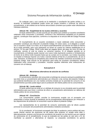 Sistema Peruano de Información Jurídica

        En cualquier caso y aun cuando en la mediación o conciliación las partes arriben a un
acuerdo, la autoridad competente puede iniciar por propia iniciativa o continuar de oficio el
procedimiento, si del análisis de los hechos denunciados considera que pueden estar afectándose
intereses colectivos.

        Artículo 144. - Exigibilidad de los laudos arbitrales y acuerdos
        El laudo arbitral firme y el acta suscrita por las partes que contiene un acuerdo conciliatorio
celebrado entre consumidor y proveedor, conforme a los mecanismos señalados en el presente
capítulo, constituyen título ejecutivo, conforme a lo dispuesto en el artículo 688 del Código Procesal
Civil.

         El incumplimiento de un acuerdo conciliatorio o laudo celebrado entre consumidor y
proveedor constituye una infracción al presente Código. En estos casos, si el obligado a cumplir
con un acuerdo o laudo no lo hace, se le impone automáticamente una sanción de hasta el máximo
de la multa permitida, para cuya graduación se toman en cuenta los criterios establecidos en el
artículo 112 de este Código. Dicha multa debe ser pagada dentro del plazo de cinco (5) días de
notificada, vencido el cual se ordena su cobranza coactiva. Si el obligado persiste en el
incumplimiento, el Indecopi puede imponer una nueva multa duplicando sucesiva e ilimitadamente
el monto de la última multa impuesta hasta que se cumpla con lo acordado. Las multas impuestas
no impiden al Indecopi imponer una multa o sanción distinta al final de un procedimiento, de ser el
caso. Asimismo, el Indecopi es competente para ordenar las medidas correctivas enunciadas en el
presente Código. Este artículo es de aplicación para todos los acuerdos conciliatorios válidos
celebrados entre consumidor y proveedor, incluidos aquellos obtenidos ante instituciones sin
convenio con el Indecopi.

                                            Subcapítulo II

                       Mecanismos alternativos de solución de conflictos

       Artículo 145. - Arbitraje
       El sometimiento voluntario del consumidor al arbitraje de consumo excluye la posibilidad de
que éste inicie un procedimiento administrativo por infracción a las normas del presente Código o
que pretenda beneficiarse con una medida correctiva dictada por la autoridad de consumo en los
procedimientos que ésta pueda seguir para la protección del interés público de los consumidores.

        Artículo 146. - Laudo arbitral
        El laudo arbitral que se emite en un arbitraje de consumo no es vinculante para la autoridad
administrativa para que inicie o continúe de oficio un procedimiento administrativo en defensa del
interés público de los consumidores.

         Artículo 147. - Conciliación
         Los consumidores pueden conciliar la controversia surgida con el proveedor con
anterioridad e incluso durante la tramitación de los procedimientos administrativos por infracción a
las disposiciones de protección al consumidor a que se refiere el presente Código.

      Los representantes de la autoridad de consumo autorizados para tal efecto pueden
promover la conclusión del procedimiento administrativo mediante conciliación.

         En la conciliación, el funcionario encargado de dirigir la audiencia, previo análisis del caso,
puede intentar acercar las posiciones de las partes para propiciar un arreglo entre ellas o,
alternativamente, propone una fórmula de conciliación de acuerdo con los hechos que son materia
de controversia en el procedimiento, la que es evaluada por las partes en ese acto a fin de
manifestar su posición o alternativas al respecto. La propuesta conciliatoria no genera




                                               Página 54
 