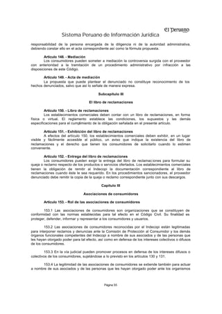 Sistema Peruano de Información Jurídica
responsabilidad de la persona encargada de la diligencia ni de la autoridad administrativa,
debiendo constar ello en el acta correspondiente así como la fórmula propuesta.

        Artículo 148. - Mediación
        Los consumidores pueden someter a mediación la controversia surgida con el proveedor
con anterioridad a la tramitación de un procedimiento administrativo por infracción a las
disposiciones de este Código.

       Artículo 149. - Acta de mediación
       La propuesta que puede plantear el denunciado no constituye reconocimiento de los
hechos denunciados, salvo que así lo señale de manera expresa.

                                         Subcapítulo III

                                    El libro de reclamaciones

        Artículo 150. - Libro de reclamaciones
        Los establecimientos comerciales deben contar con un libro de reclamaciones, en forma
física o virtual. El reglamento establece las condiciones, los supuestos y las demás
especificaciones para el cumplimiento de la obligación señalada en el presente artículo.

        Artículo 151. - Exhibición del libro de reclamaciones
        A efectos del artículo 150, los establecimientos comerciales deben exhibir, en un lugar
visible y fácilmente accesible al público, un aviso que indique la existencia del libro de
reclamaciones y el derecho que tienen los consumidores de solicitarlo cuando lo estimen
conveniente.

        Artículo 152. - Entrega del libro de reclamaciones
        Los consumidores pueden exigir la entrega del libro de reclamac iones para formular su
queja o reclamo respecto de los productos o servicios ofertados. Los establecimientos comerciales
tienen la obligación de remitir al Indecopi la documentación correspondiente al libro de
reclamaciones cuando éste le sea requerido. En los procedimientos sancionadores, el proveedor
denunciado debe remitir la copia de la queja o reclamo correspondiente junto con sus descargos.

                                           Capítulo III

                                Asociaciones de consumidores

       Artículo 153. - Rol de las asociaciones de consumidores

        153.1 Las asociaciones de consumidores son organizaciones que se constituyen de
conformidad con las normas establecidas para tal efecto en el Código Civil. Su finalidad es
proteger, defender, informar y representar a los consumidores y usuarios.

        153.2 Las asociaciones de consumidores reconocidas por el Indecopi están legitimadas
para interponer reclamos y denuncias ante la Comisión de Protección al Consumidor y los demás
órganos funcionales competentes del Indecopi a nombre de sus asociados y de las personas que
les hayan otorgado poder para tal efecto, así como en defensa de los intereses colectivos o difusos
de los consumidores.

        153.3 En la vía judicial pueden promover procesos en defensa de los intereses difusos o
colectivos de los consumidores, sujetándose a lo previsto en los artículos 130 y 131.

       153.4 La legitimidad de las asociaciones de consumidores se extiende también para actuar
a nombre de sus asociados y de las personas que les hayan otorgado poder ante los organismos



                                             Página 55
 