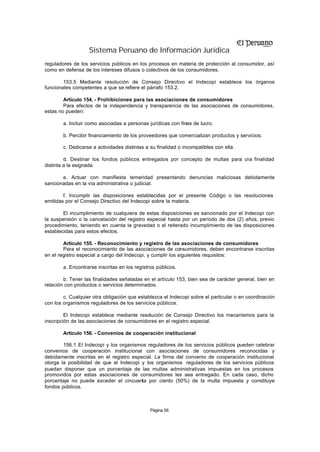 Sistema Peruano de Información Jurídica
reguladores de los servicios públicos en los procesos en materia de protección al consumidor, así
como en defensa de los intereses difusos o colectivos de los consumidores.

        153.5 Mediante resolución de Consejo Directivo el Indecopi establece los órganos
funcionales competentes a que se refiere el párrafo 153.2.

        Artículo 154. - Prohibiciones para las asociaciones de consumidores
        Para efectos de la independencia y transparencia de las asociaciones de consumidores,
estas no pueden:

        a. Incluir como asociadas a personas jurídicas con fines de lucro.

        b. Percibir financiamiento de los proveedores que comercializan productos y servicios.

        c. Dedicarse a actividades distintas a su finalidad o incompatibles con ella.

         d. Destinar los fondos públicos entregados por concepto de multas para u finalidad
                                                                                 na
distinta a la asignada.

       e. Actuar con manifiesta temeridad presentando denuncias maliciosas debidamente
sancionadas en la vía administrativa o judicial.

        f. Incumplir las disposiciones establecidas por el presente Código o las resoluciones
emitidas por el Consejo Directivo del Indecopi sobre la materia.

        El incumplimiento de cualquiera de estas disposiciones es sancionado por el Indecopi con
la suspensión o la cancelación del registro especial hasta por un período de dos (2) años, previo
procedimiento, teniendo en cuenta la gravedad o el reiterado incumplimiento de las disposiciones
establecidas para estos efectos.

        Artículo 155. - Reconocimiento y registro de las asociaciones de consumidores
        Para el reconocimiento de las asociaciones de consumidores, deben encontrarse inscritas
en el registro especial a cargo del Indecopi, y cumplir los siguientes requisitos:

        a. Encontrarse inscritas en los registros públicos.

        b. Tener las finalidades señaladas en el artículo 153, bien sea de carácter general, bien en
relación con productos o servicios determinados.

        c. Cualquier otra obligación que establezca el Indecopi sobre el particular o en coordinación
con los organismos reguladores de los servicios públicos.

         El Indecopi establece mediante resolución de Consejo Directivo los mecanismos para la
inscripción de las asociaciones de consumidores en el registro especial.

        Artículo 156. - Convenios de cooperación institucional

        156.1 El Indecopi y los organismos reguladores de los servicios públicos pueden celebrar
convenios de cooperación institucional con asociaciones de consumidores reconocidas y
debidamente inscritas en el registro especial. La firma del convenio de cooperación institucional
otorga la posibilidad de que el Indecopi y los organismos reguladores de los servicios públicos
puedan disponer que un porcentaje de las multas administrativas impuestas en los procesos
promovidos por estas asociaciones de consumidores les sea entregado. En cada caso, dicho
porcentaje no puede exceder el cincuenta por ciento (50%) de la multa impuesta y constituye
fondos públicos.



                                               Página 56
 