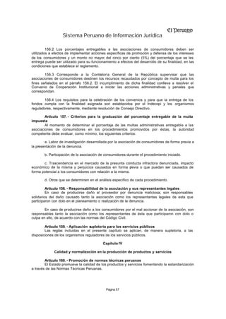 Sistema Peruano de Información Jurídica

         156.2 Los porcentajes entregables a las asociaciones de consumidores deben ser
utilizados a efectos de implementar acciones específicas de promoción y defensa de los intereses
de los consumidores y un monto no mayor del cinco por ciento (5%) del porcentaje que se les
entrega puede ser utilizado para su funcionamiento a efectos del desarrollo de su finalidad, en las
condiciones que establece el reglamento.

        156.3 Corresponde a la Contraloría General de la República supervisar que las
asociaciones de consumidores destinen los recursos recaudados por concepto de multa para los
fines señalados en el párrafo 156.2. El incumplimiento de dicha finalidad conlleva a resolver el
Convenio de Cooperación Institucional e iniciar las acciones administrativas y penales que
correspondan.

       156.4 Los requisitos para la celebración de los convenios y para que la entrega de los
fondos cumpla con la finalidad asignada son establecidos por el Indecopi y los organismos
reguladores, respectivamente, mediante resolución de Consejo Directivo.

        Artículo 157. - Criterios para la graduación del porcentaje entregable de la multa
impuesta
        Al momento de determinar el porcentaje de las multas administrativas entregable a las
asociaciones de consumidores en los procedimientos promovidos por éstas, la autoridad
competente debe evaluar, como mínimo, los siguientes criterios:

        a. Labor de investigación desarrollada por la asociación de consumidores de forma previa a
la presentación de la denuncia.

       b. Participación de la asociación de consumidores durante el procedimiento iniciado.

       c. Trascendencia en el mercado de la presunta conducta infractora denunciada, impacto
económico de la misma y perjuicios causados en forma p      revia o que puedan ser causados de
forma potencial a los consumidores con relación a la misma.

       d. Otros que se determinen en el análisis específico de cada procedimiento.

         Artículo 158. - Responsabilidad de la asociación y sus representantes legales
         En caso de producirse daño al proveedor por denuncia maliciosa, son responsables
solidarios del daño causado tanto la asociación como los representantes legales de esta que
participaron con dolo en el planeamiento o realización de la denuncia.

        En caso de producirse daño a los consumidores por el mal accionar de la asociación, son
responsables tanto la asociación como los representantes de ésta que participaron con dolo o
culpa en ello, de acuerdo con las normas del Código Civil.

        Artículo 159. - Aplicación supletoria para los servicios públicos
        Las reglas incluidas en el presente capítulo se aplican, de manera supletoria, a las
disposiciones de los organismos reguladores de los servicios públicos.

                                           Capítulo IV

             Calidad y normalización en la producción de productos y servicios

        Artículo 160. - Promoción de normas técnicas peruanas
        El Estado promueve la calidad de los productos y servicios fomentando la estandarización
a través de las Normas Técnicas Peruanas.




                                             Página 57
 
