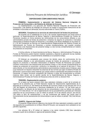 Sistema Peruano de Información Jurídica
                        DISPOSICIONES COMPLEMENTARIAS FINALES

        PRIMERA.- Implementación y ejecución del Sistema Nacional Integrado de
Protección del Consumidor y del Sistema de Arbitraje de Consumo
        La implementación y la ejecución del Sistema Nacional Integrado de Protección del
Consumidor y del Sistema de Arbitraje de Consumo se sujetan al presupuesto institucional de las
entidades involucradas sin demandar recursos adicionales al Tesoro Público.

         SEGUNDA.- Competencia en servicios de administración de fondos de pensiones
         De acuerdo con lo establecido en su ley y las normas reglamentarias que emita sobre el
particular, la Superintendencia de Banca, Seguros y Administradoras Privadas de Fondos de
Pensiones resuelve en forma exclusiva las controversias de los consumidores afiliados a una
administradora privada de fondos de pensiones o empresa de seguros en productos o mercados
relacionados al Sistema Privado de Pensiones y vinculadas a los temas detallados en los títulos IV,
V y VII del Compendio de Normas de Superintendencia Reglamentarias del Sistema Privado de
Administración de Fondos de Pensiones y normas complementarias, que puedan constituir
infracciones a las disposiciones del presente Código o a las normas complementarias en materia
de protección al consumidor.

         A dichos efectos, la Superintendencia de Banca, Seguros y Administradoras Privadas de
Fondos de Pensiones puede imponer medidas cautelares y disponer la aplicación de las medidas
correctivas reparadoras y complementarias detalladas en el presente Código.

        El Indecopi es competente para conocer los demás casos de controversias de los
consumidores afiliados a una administradora privada de fondos de pensiones o empresa de
seguros en productos o mercados relacionados al Sistema Privado de Pensiones que puedan
constituir infracciones a las disposiciones del presente Código o a las normas complementarias en
materia de protección al consumidor, conforme a lo dispuesto en el capítulo III del título V. Para
estos efectos, en los procedimientos administrativos sancionadores iniciados ante el Indecopi, para
cuya resolución se requiera interpretar los alcances de las normas que rigen el Sistema Privado de
Pensiones o pronunciarse sobre materias que versan sobre la operatividad del Sistema Privado de
Pensiones, el órgano funcional competente del Indecopi a cargo del procedimiento en primera
instancia debe contar con la opinión escrita de la Superintendencia de Banca, Seguros y
Administradoras Privadas de Fondos de Pensiones antes de emitir su decisión final.

        TERCERA. - Reglamentación posterior
        En el plazo de ciento ochenta (180) días calendario contados a partir de la entrada en
vigencia de la presente Ley, el Poder Ejecutivo expide las disposiciones reglamentarias de lo
dispuesto en el artículo 37; del Sistema de Arbitraje de Consumo creado en los artículos del 137 al
144; del Registro de Infracciones y Sanciones establecido en el artículo 119; del fondo para el
financiamiento y la difusión de los derechos de los consumidores a que se refieren los párrafos
131.5 y 131.6 del artículo 131; de la reglamentación de los procedimientos judiciales por intereses
colectivos de los consumidores a que se refiere el párrafo 131.8 del referido artículo; del artículo
150 sobre el libro de reclamaciones; y de las condiciones del destino del monto para el
funcionamiento de las asociaciones de consumidores a que se refiere el párrafo 156.2 del artículo
156.

        CUARTA.- Vigencia del Código
        El presente Código entra en vigencia a los treinta (30) días calendario contados a partir del
día siguiente de su publicación en el Diario Oficial El Peruano, con excepción de lo señalado en los
párrafos siguientes.

       Los artículos 36 y 37 entran en vigencia a los ciento ochenta (180) días calendario
contados a partir de la entrada en vigencia del presente Código.




                                              Página 58
 