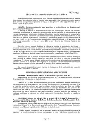 Sistema Peruano de Información Jurídica
         El subcapítulo III del capítulo III del título V sobre el procedimiento sumarísimo en materia
de protección al consumidor entra en vigencia a los sesenta (60) días calendario contados a partir
de la entrada en vigencia del presente Código, y es de aplicación a los procedimientos que se
inicien a partir de dicha fecha.

         QUINTA. - Acciones necesarias para garantizar la protección de los derechos del
consumidor a nivel nacional
         A efectos de adecuar la estructura organizativa del Indecopi para ejecutar las acciones
requeridas para fortalecer la protección del consumidor, a nivel nacional, en cumplimiento de las
normas dispuestas por este Código, facúltase al Indecopi a ejecutar las acciones de personal y la
contratación de bienes y servicios que resulten necesarias, quedando para ello exceptuado de las
normas sobre medidas de austeridad, racionalidad y disciplina en el gasto público contenidas en la
Ley núm. 29465, Ley de Presupuesto del Sector Público para el Año Fiscal 2010, así como de las
limitaciones establecidas en la Ley núm. 28411, Ley General del Sistema Nacional de
Presupuesto.

         Para los mismos efectos, facúltase al Indecopi a ejecutar la contratación de bienes y
servicios necesarios, así como a realizar las inversiones correspondientes, para viabilizar la
adecuación prevista en el párrafo anterior, quedando exceptuado de las limitaciones previstas en el
Decreto de Urgencia núm. 037-2010, que establece medidas en materia económica y financiera en
los pliegos del Gobierno Nacional para el cumplimiento de las metas fiscales del año fiscal 2010.

       Las acciones que se realicen al amparo de la presente disposición no generan, en ningún
caso, egresos al Tesoro Público, debiendo financiarse con cargo a recursos directamente
recaudados. El Indecopi queda obligado a informar trimestralmente a la Comisión de Presupuesto
y Cuenta General de la República del Congreso de la República y a la Contraloría General de la
República acerca de las acciones ejecutadas en el marco de la presente disposición.

       La presente disposición entra en vigencia el día siguiente de la publicación del presente
Código en el Diario Oficial El Peruano.

                   DISPOSICIONES COMPLEMENTARIAS MODIFICATORIAS

       PRIMERA.- Modificación del artículo 38 del Decreto Legislativo núm. 807
       Modifícase el artículo 38 del Decreto Legislativo núm. 807, Ley sobre Facultades, Normas y
Organización del Indecopi, con el siguiente texto:

         “Artículo 38.- El único recurso impugnativo que puede interponerse durante la tramitación
del procedimiento es el de apelación, que procede únicamente contra la resolución que pone fin a
la instancia, contra la resolución que impone multas y contra la resolución que dicta una medida
cautelar. El plazo para interponer dicho recurso es de cinco (5) días hábiles. La apelación de
resoluciones que pone fin a la instancia se concede con efecto suspensivo. La apelación de multas
se concede con efecto suspensivo, pero es tramitada en cuaderno separado. La apelación de
medidas cautelares se concede sin efecto suspensivo, tramitándose también en cuaderno
separado.”

       SEGUNDA.- Adición del párra fo 19.4 al artículo 19 de la Ley de Organización y
Funciones del Instituto Nacional de Defensa de la Competencia y de la Protección de la
Propiedad Intelectual (Indecopi)
       Adiciónase el párrafo 19.4 al artículo 19 de la Ley de Organización y Funciones del Instituto
Nacional de Defensa de la Competencia y de la Protección de la Propiedad Intelectual (Indecopi),
aprobado por el Decreto Legislativo núm. 1033, con el siguiente texto:

        “19.4 En aquellos casos en los que se someta a revisión del órgano judicial competente la
legalidad y el cumplimiento de las normas previstas para el inicio y trámite del procedimiento de



                                              Página 59
 