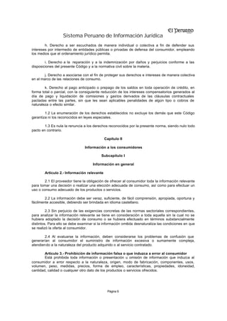 Sistema Peruano de Información Jurídica
        h. Derecho a ser escuchados de manera individual o colectiva a fin de defender sus
intereses por intermedio de entidades públicas o privadas de defensa del consumidor, empleando
los medios que el ordenamiento jurídico permita.

        i. Derecho a la reparación y a la indemnización por daños y perjuicios conforme a las
disposiciones del presente Código y a la normativa civil sobre la materia.

        j. Derecho a asociarse con el fin de proteger sus derechos e intereses de manera colectiva
en el marco de las relaciones de consumo.

        k. Derecho al pago anticipado o prepago de los saldos en toda operación de crédito, en
forma total o parcial, con la consiguiente reducción de los intereses compensatorios generados al
día de pago y liquidación de comisiones y gastos derivados de las cláusulas contractuales
pactadas entre las partes, sin que les sean aplicables penalidades de algún tipo o cobros de
naturaleza o efecto similar.

        1.2 La enumeración de los derechos establecidos no excluye los demás que este Código
garantiza ni los reconocidos en leyes especiales.

        1.3 Es nula la renuncia a los derechos reconocidos por la presente norma, siendo nulo todo
pacto en contrario.

                                             Capítulo II

                                Información a los consumidores

                                          Subcapítulo I

                                     Información en general

        Artículo 2.- Información relevante

        2.1 El proveedor tiene la obligación de ofrecer al consumidor toda la información relevante
para tomar una decisión o realizar una elección adecuada de consumo, así como para efectuar un
uso o consumo adecuado de los productos o servicios.

        2.2 La información debe ser veraz, suficiente, de fácil comprensión, apropiada, oportuna y
fácilmente accesible, debiendo ser brindada en idioma castellano.

         2.3 Sin perjuicio de las exigencias concretas de las normas sectoriales correspondientes,
para analizar la información relevante se tiene en consideración a toda aquella sin la cual no se
hubiera adoptado la decisión de consumo o se hubiera efectuado en términos substancialmente
distintos. Para ello se debe examinar si la información omitida desnaturaliza las condiciones en que
se realizó la oferta al consumidor.

        2.4 Al evaluarse la información, deben considerarse los problemas de confusión que
generarían al consumidor el suministro de información excesiva o sumamente compleja,
atendiendo a la naturaleza del producto adquirido o al servicio contratado.

        Artículo 3.- Prohibición de información falsa o que induzca a error al consumidor
        Está prohibida toda información o presentación u omisión de información que induzca al
consumidor a error respecto a la naturaleza, origen, modo de fabricación, componentes, usos,
volumen, peso, medidas, precios, forma de empleo, características, propiedades, idoneidad,
cantidad, calidad o cualquier otro dato de los productos o servicios ofrecidos.




                                              Página 6
 