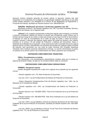 Sistema Peruano de Información Jurídica
ejecución coactiva mediante demanda de revisión judicial, la ejecución coactiva sólo será
suspendida si el cumplimiento de la obligación es garantizado mediante carta fianza, la que debe
cumplir iguales requisitos a los señalados en el artículo 35 del Reglamento de Organización y
Funciones del Indecopi, aprobado por Decreto Supremo núm. 009-2009-PCM.”

       TERCERA. - Modificación del artículo 7 del Decreto Legislativo núm. 807
       Modifícase el artículo 7 del Decreto Legislativo núm. 807, Ley sobre Facultades, Normas y
Organización del Indecopi, con el siguiente texto:

         “Artículo 7. - En cualquier procedimiento contencioso seguido ante el Indecopi, la comisión
o dirección competente, además de imponer la sanción que corresponda, puede ordenar que el
infractor asuma el pago de las costas y costos del proceso en que haya incurrido el denunciante o
el Indecopi. En caso de incumplimiento de la orden de pago de costas y costos del proceso,
cualquier comisión o dirección del Indecopi puede aplicar las multas de acuerdo a los criterios
previstos en el artículo 118 del Código de Protección y Defensa del Consumidor. Quien a
sabiendas de la falsedad de la imputación o de la ausencia de motivo razonable denuncie a alguna
persona natural o jurídica, atribuyéndole una infracción sancionable por cualquier órgano funcional
del Indecopi, será sancionado con una multa de hasta cincuenta (50) Unidades Impositivas
Tributarias (UIT) mediante resolución debidamente motivada. La sanción administrativa se aplica
sin perjuicio de la sanción penal o de la indemnización por daños y perjuicios que corresponda”.

                       DISPOSICIÓN COMPLEMENTARIA TRANSITORIA

        ÚNICA.- Procedimientos en trámite
        Las infracciones y los procedimientos administrativos iniciados antes de la entrada en
vigencia del presente Código, se rigen por la normativa anterior hasta su conclusión.

                   DISPOSICIONES COMPLEMENTARIAS DEROGATORIAS

       PRIMERA.- Derogación expresa
       Quedan derogadas expresamente a partir de la vigencia de la presente Ley las siguientes
normas:

        - Decreto Legislativo núm. 716, Sobre Protección al Consumidor.

        - Ley núm. 27311, Ley de Fortalecimiento del Sistema de Protección al Consumidor.

       - Octava Disposición Complementaria Final del Decreto Legislativo núm. 1044, Ley de
Represión de la Competencia Desleal.

      - Decreto Legislativo núm. 1045, Ley Complementaria del Sistema de Protección al
Consumidor.

       - Decreto Supremo núm. 039-2000-ITINCI, Texto Único Ordenado de la Ley de Protección
al Consumidor.

        - Decreto Supremo núm. 006-2009 -PCM, Texto Único Ordenado de la Ley del Sistema de
Protección al Consumidor.

        - Ley núm. 27917, Ley que Modifica y Precisa los Alcances del Artículo 42 del Texto Único
Ordenado de la Ley de Protección al Consumidor, aprobado por Decreto Supremo núm. 039-2000-
ITINCI.

         - Ley núm. 28300, Ley que Modifica el Artículo 7-A del Texto Único Ordenado del Decreto
Legislativo núm. 716, Ley de Protección al Consumidor.



                                             Página 60
 