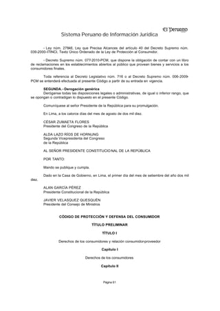 Sistema Peruano de Información Jurídica

       - Ley núm. 27846, Ley que Precisa Alcances del artículo 40 del Decreto Supremo núm.
039-2000-ITINCI, Texto Único Ordenado de la Ley de Protección al Consumidor.

        - Decreto Supremo núm. 077-2010-PCM, que dispone la obligación de contar con un libro
de reclamaciones en los establecimientos abiertos al público que provean bienes y servicios a los
consumidores finales.

      Toda referencia al Decreto Legislativo núm. 716 o al Decreto Supremo núm. 006-2009-
PCM se entenderá efectuada al presente Código a partir de su entrada en vigencia.

       SEGUNDA.- Derogación genérica
       Deróganse todas las disposiciones legales o administrativas, de igual o inferior rango, que
se opongan o contradigan lo dispuesto en el presente Código.

        Comuníquese al señor Presidente de la República para su promulgación.

        En Lima, a los catorce días del mes de agosto de dos mil diez.

        CÉSAR ZUMAETA FLORES
        Presidente del Congreso de la República

        ALDA LAZO RÍOS DE HORNUNG
        Segunda Vicepresidenta del Congreso
        de la República

        AL SEÑOR PRESIDENTE CONSTITUCIO NAL DE LA REPÚBLICA

        POR TANTO:

        Mando se publique y cumpla.

        Dado en la Casa de Gobierno, en Lima, el primer día del mes de setiembre del año dos mil
diez.

        ALAN GARCÍA PÉREZ
        Presidente Constitucional de la República

        JAVIER VELASQUEZ QUESQUÉN
        Presidente del Consejo de Ministros


                 CÓDIGO DE PROTECCIÓN Y DEFENSA DEL CONSUMIDOR

                                      TÍTULO PRELIMINAR

                                              TÍTULO I

                 Derechos de los consumidores y relación consumidor-proveedor

                                              Capítulo I

                                  Derechos de los consumidores

                                              Capítulo II



                                               Página 61
 