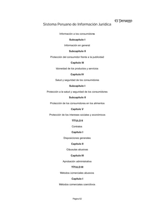 Sistema Peruano de Información Jurídica

             Información a los consumidores

                     Subcapítulo I

                 Información en general

                     Subcapítulo II

     Protección del consumidor frente a la publicidad

                       Capítulo III

          Idoneidad de los productos y servicios

                       Capítulo IV

         Salud y seguridad de los consumidores

                     Subcapítulo I

  Protección a la salud y seguridad de los consumidores

                     Subcapítulo II

    Protección de los consumidores en los alimentos

                       Capítulo V

    Protección de los intereses sociales y económicos

                        TÍTULO II

                        Contratos

                        Capítulo I

                Disposiciones generales

                       Capítulo II

                   Cláusulas abusivas

                       Capítulo III

                Aprobación administrativa

                       TÍTULO III

             Métodos comerciales abusivos

                        Capítulo I

            Métodos comerciales coercitivos




                         Página 62
 