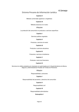 Sistema Peruano de Información Jurídica
                                         Capítulo II

                        Métodos comerciales agresivos o engañosos

                                         Capítulo III

                                Métodos abusivos en el cobro

                                         TÍTULO IV

              La protección del consumidor en productos o servicios específicos

                                         Capítulo I

                                Servicios públicos regulados

                                         Capítulo II

                               Productos o servicios de salud

                                         Capítulo III

                              Productos o servicios educativos

                                        Capítulo IV

                             Productos o servicios inmobiliarios

                                         Capítulo V

                              Productos o servi cios financieros

                                        Capítulo VI

Servicios de crédito prestados por empresas no supervisadas por la Superintendencia de Banca,
                 Seguros y Administradoras Privadas de Fondos de Pensiones

                                         TÍTULO V

                                Responsabilidad y sanciones

                                         Capítulo I

                  Responsabilidad del proveedor y derechos del consumidor

                                         Capítulo II

                                    Responsabilidad civil

                                         Capítulo III

                               Responsabilidad administrativa

                                       Subcapítulo I




                                          Página 63
 
