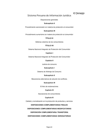 Sistema Peruano de Información Jurídica
                    Disposiciones generales

                         Subcapítulo II

Procedimiento sancionador en materia de protección al consumidor

                         Subcapítulo III

Procedimiento sumarísimo en materia de protección al consumidor

                           TÍTULO VI

             Defensa colectiva de los consumidores

                          TÍTULO VII

    Sistema Nacional Integrado de Protección del Consumidor

                           Capítulo I

    Sistema Nacional Integrado de Protección del Consumidor

                           Capítulo II

                      Justicia de consumo

                         Subcapítulo I

                Sistema de Arbitraje de Consumo

                         Subcapítulo II

        Mecanismos alternativos de solución de conflictos

                         Subcapítulo III

                    El libro de reclamaciones

                          Capítulo III

                 Asociaciones de consumidores

                          Capítulo IV

Calidad y normalización en la producción de productos y servicios

       DISPOSICIONES COMPLEMENTARIAS FINALES

  DISPOSICIONES COMPLEMENTARIAS MODIFICATORIAS

      DISPOSICIÓN COMPLEMENTARIA TRANSITORIA

   DISPOSICIONES COMPLEMENTARIAS DEROGATORIAS




                            Página 64
 