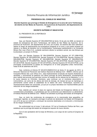 Sistema Peruano de Información Jurídica
                         PRESIDENCIA DEL CONSEJO DE MINISTROS

 Decreto Supremo que prorroga el Estado de Emergencia en la zona del cerro Tamboraque,
 del distrito de San Mateo de Huanchor, de la provincia de Huarochirí, del departamento de
                                           Lima

                            DECRETO SUPREMO Nº 088-2010-PCM

        EL PRESIDENTE DE LA REPÚBLICA

        CONSIDERANDO:

         Que, por Decreto Supremo Nº 050-2008-PCM de fecha 18 de julio de 2008, se declaró el
estado de emergencia del cerro Tamboraque, del distrito de San Mateo de Huanchor, de la
provincia de Huarochirí, del departamento de Lima, por el plazo de sesenta (60) días calendario,
debido al riesgo de deslizamiento de envergadura existente en la zona y que puede arrastrar los
relaves y la planta de beneficio de la Concentradora Tamboraque perteneciente a la Compañía
Minera San Juan (Perú) S.A.; pudiendo asimismo afectar la carretera central, las vías férreas que
la atraviesan y el propio río Rímac;

        Que, por Decreto Supremo Nº 064-2008-PCM, Decreto Supremo Nº 071 -2008 -PCM,
Decreto Supremo Nº 002-2009-PCM, Decreto Supremo Nº 016-2009-PCM, Decreto Supremo Nº
029-2009-PCM, Decreto Supremo Nº 045-2009-PCM, Decreto Supremo Nº 058-2009-PCM,
Decreto Supremo Nº 073-2009-PCM, Decreto Supremo Nº 002-2010-PCM, Decreto Supremo Nº
031-2010-PCM, Decreto Supremo Nº 051-2010-PCM y Decreto Supremo Nº 072-2010-PCM, se ha
prorrogado sucesivamente el estado de emergencia en el área geográfica antes mencionada,
hasta el 06 de setiembre del 2010;

        Que, conforme al Informe Nº 023-2010-INDECI/10.0 de fecha 31 de agosto de 2010, la
Dirección Nacional de Prevención del Instituto Nacional de Defensa Civil - INDECI, informa que la
Compañía Minera San Juan (Perú) S.A., está implementando el Estudio de Impacto Ambiental ya
aprobado, y recomienda se gestione una última prórroga de dicha declaratoria, prioritariamente
para realizar las acciones que permitan concluir el traslado de los relaves de los depósitos 1 y 2 a
la nueva relavera en Chinchán. Asimismo, para continuar con el monitoreo piezométrico e
inclinométrico, así como de los aforos del túnel de drenaje, de manera tal que se mantenga un
permamente control sobre la estabilidad de la ladera del cerro Tamboraque; acciones que
necesariamente deben ser concluidas, ya que por su propia naturaleza son imprescindibles para la
reducción de los riesgos existentes;

          Que, estando por vencer el plazo de vigencia del Estado de Emergencia referido en los
considerandos precedentes, y subsistiendo aún las condiciones que determinaron su declaratoria,
el Instituto Nacional de Defensa Civil - INDECI ha solicitado la prórroga del Estado de Emergencia;

         Que, en tanto las condiciones de emergencia en la mencionada área geográfica, se
mantengan vigentes, es necesario prorrogar el periodo de declaración de Estado de Emergencia,
con el fin de que se continúen y concluyan las acciones destinadas a la re ducción y minimización
de los riesgos existentes; y,

        De conformidad con el inciso 1) del artículo 137 de la Constitución Política del Perú, que
establece que la prórroga del estado de emergencia requiere de nuevo decreto;

       Con el voto aprobatorio del Co nsejo de Ministros y con cargo de dar cuenta al Congreso de
la República;

        DECRETA:



                                             Página 65
 