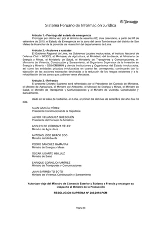 Sistema Peruano de Información Jurídica

       Artículo 1.- Prórroga del estado de emergencia
       Prorrogar por última vez, por el término de sesenta (60) días calendario, a partir del 07 de
setiembre de 2010, el Estado de Emergencia en la zona del cerro Tamboraque del distrito de San
Mateo de Huanchor de la provincia de Huarochirí del departamento de Lima.

         Artículo 2.- Acciones a ejecutar
         El Gobierno Regional de Lima, los Gobiernos Locales involucrados, el Instituto Nacional de
Defensa Civil - INDECI, el Ministerio de Agricultura, el Ministerio del Ambiente, el Ministerio de
Energía y Minas, el Ministerio de Salud, el Ministerio de Transportes y Comunicaciones, el
Ministerio de Vivienda, Construcción y Saneamiento, el Organismo Supervisor de la Inversión en
Energía y Minería - OSINERGMIN y demás Instituciones y Organismos del Estado involucrados,
así como las entidades privadas involucradas en cuanto les corresponda, continuarán con la
ejecución de las acciones necesarias destinadas a la reducción de los riesgos existentes y a la
rehabilitación de las zonas que pudieran verse afectadas.

         Artículo 3.- Refrendo
         El presente Decreto Supremo será refrendado por el Presidente del Consejo de Ministros,
el Ministro de Agricultura, el Ministro del Ambiente, el Ministro de Energía y Minas, el Ministro de
Salud, el Ministro de Transportes y Comunicaciones y el Ministro de Vivienda, Construcción y
Saneamiento.

        Dado en la Casa de Gobierno, en Lima, el primer día del mes de setiembre del año dos mil
diez.

        ALAN GARCÍA PÉREZ
        Presidente Constitucional de la República

        JAVIER VELASQUEZ QUESQUÉN
        Presidente del Consejo de Ministros

        ADOLFO DE CÓRDOVA VÉLEZ
        Ministro de Agricultura

        ANTONIO JOSE BRACK EGG
        Ministro del Ambiente

        PEDRO SÁNCHEZ GAMARRA
        Ministro de Energía y Minas

        OSCAR UGARTE UBILLUZ
        Ministro de Salud

        ENRIQUE CORNEJO RAMÍREZ
        Ministro de Transportes y Comunicaciones

        JUAN SARMIENTO SOTO
        Ministro de Vivienda, Construcción y Saneamiento


    Autorizan viaje del Mi nistro de Comercio Exterior y Turismo a Francia y encargan su
                            Despacho al Ministro de la Producción

                          RESOLUCION SUPREMA Nº 203-2010-PCM




                                              Página 66
 