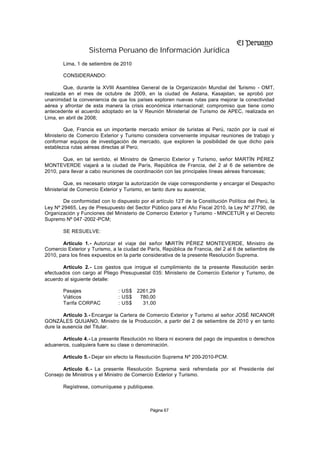 Sistema Peruano de Información Jurídica
        Lima, 1 de setiembre de 2010

        CONSIDERANDO:

        Que, durante la XVIII Asamblea General de la Organización Mundial del T urismo - OMT,
realizada en el mes de octubre de 2009, en la ciudad de Astana, Kasajstan, se aprobó por
unanimidad la conveniencia de que los países exploren nuevas rutas para mejorar la conectividad
aérea y afrontar de esta manera la crisis económica internacional; compromiso que tiene como
antecedente el acuerdo adoptado en la V Reunión Ministerial de Turismo de APEC, realizada en
Lima, en abril de 2008;

        Que, Francia es un importante mercado emisor de turistas al Perú, razón por la cual el
Ministerio de Comercio Exterior y Turismo considera conveniente impulsar reuniones de trabajo y
conformar equipos de investigación de mercado, que exploren la posibilidad de que dicho país
establezca rutas aéreas directas al Perú;

       Que, en tal sentido, el Ministro de C omercio Exterior y Turismo, señor MARTÍN PÉREZ
MONTEVERDE viajará a la ciudad de París, República de Francia, del 2 al 6 de setiembre de
2010, para llevar a cabo reuniones de coordinación con las principales líneas aéreas francesas;

         Que, es necesario otorgar la autorización de viaje correspondiente y encargar el Despacho
Ministerial de Comercio Exterior y Turismo, en tanto dure su ausencia;

        De conformidad con lo dispuesto por el artículo 127 de la Constitución Política del Perú, la
Ley Nº 29465, Ley de Presupuesto del Sector Público para el Año Fiscal 2010, la Ley Nº 27790, de
Organización y Funciones del Ministerio de Comercio Exterior y Turismo - MINCETUR y el Decreto
Supremo Nº 047 -2002 -PCM;

        SE RESUELVE:

       Artículo 1.- Autorizar el viaje del señor M    ARTÍN PÉREZ MONTEVERDE, Ministro de
Comercio Exterior y Turismo, a la ciudad de París, República de Francia, del 2 al 6 de setiembre de
2010, para los fines expuestos en la parte considerativa de la presente Resolución Suprema.

       Artículo 2.- Los gastos que irrogue el cumplimiento de la presente Resolución serán
efectuados con cargo al Pliego Presupuestal 035: Ministerio de Comercio Exterior y Turismo, de
acuerdo al siguiente detalle:

        Pasajes                 : US$ 2261,29
        Viáticos                : US$  780,00
        Tarifa CORPAC           : US$   31,00

        Artículo 3.- Encargar la Cartera de Comercio Exterior y Turismo al señor JOSÉ NICANOR
GONZÁLES QUIJANO, Ministro de la Producción, a partir del 2 de setiembre de 2010 y en tanto
dure la ausencia del Titular.

       Artículo 4.- La presente Resolución no libera ni exonera del pago de impuestos o derechos
aduaneros, cualquiera fuere su clase o denominación.

        Artículo 5.- Dejar sin efecto la Resolución Suprema Nº 200-2010-PCM.

       Artículo 6.- La presente Resolución Suprema será refrendada por el Presidente del
Consejo de Ministros y el Ministro de Comercio Exterior y Turismo.

        Regístrese, comuníquese y publíquese.



                                             Página 67
 