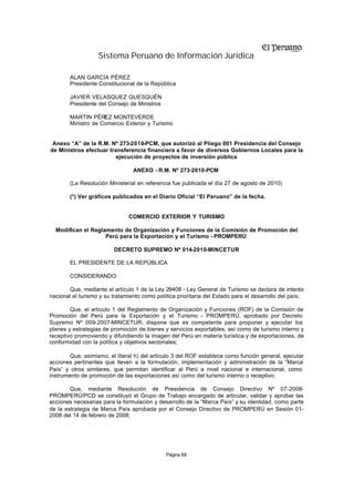 Sistema Peruano de Información Jurídica

        ALAN GARCÍA PÉREZ
        Presidente Constitucional de la República

        JAVIER VELASQUEZ QUESQUÉN
        Presidente del Consejo de Ministros

        MARTIN PÉREZ MONTEVERDE
        Ministro de Comercio Exterior y Turismo


 Anexo “A” de la R.M. Nº 273-2010-PCM, que autorizó al Pliego 001 Presidencia del Consejo
de Ministros efectuar transferencia financiera a favor de diversos Gobiernos Locales para la
                         ejecución de proyectos de inversión pública

                                 ANEXO - R.M. Nº 273-2010-PCM

        (La Resolución Ministerial en referencia fue publicada el día 27 de agosto de 2010)

        (*) Ver gráficos publicados en el Diario Oficial “El Peruano” de la fecha.


                               COMERCIO EXTERIOR Y TURISMO

  Modifican el Reglamento de Organización y Funciones de la Comisión de Promoción del
                    Perú para la Exportación y el Turismo - PROMPERÚ

                         DECRETO SUPREMO Nº 014-2010-MINCETUR

        EL PRESIDENTE DE LA REPÚBLICA

        CONSIDERANDO:

       Que, mediante el artículo 1 de la Ley 29408 - Ley General de Turismo se declara de interés
nacional el turismo y su tratamiento como política prioritaria del Estado para el desarrollo del país;

        Que, el artículo 1 del Reglamento de Organización y Funciones (ROF) de la Comisión de
Promoción del Perú para la Exportación y el Turismo - PROMPERÚ, aprobado por Decreto
Supremo Nº 009-2007-MINCETUR, dispone que es competente para proponer y ejecutar los
planes y estrategias de promoción de bienes y servicios exportables, así como de turismo interno y
receptivo promoviendo y difundiendo la imagen del Perú en materia turística y de exportaciones, de
conformidad con la política y objetivos sectoriales;

        Que, asimismo, el literal h) del artículo 3 del ROF establece como función general, ejecutar
acciones pertinentes que lleven a la formulación, implementación y administración de la “Marca
País” y otros similares, que permitan identificar al Perú a nivel nacional e internacional, como
instrumento de promoción de las exportaciones así como del turismo interno o receptivo;

        Que, mediante Resolución de Presidencia de Consejo Directivo Nº 07-2008-
PROMPERÚ/PCD se constituyó el Grupo de Trabajo encargado de articular, validar y aprobar las
acciones necesarias para la formulación y desarrollo de la “Marca País” y su identidad, como parte
de la estrategia de Marca País aprobada por el Consejo Directivo de PROMPERÚ en Sesión 01-
2008 del 14 de febrero de 2008;




                                              Página 68
 