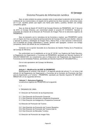 Sistema Peruano de Información Jurídica
        Que, en este contexto los países compiten entre sí para atraer la atención de los turistas, la
confianza de los inversionistas y el respeto de los gobiernos de otras naciones, entre otras cosas;
por lo que, aquellos países que logren una marca país fuerte y positiva, tendrán una ventaja
competitiva global;

       Que, en Acta de Sesión Nº 04-2010 del Consejo Directivo de PROMPERÚ, del 17 de junio
de 2010, el Consejo Directivo, por unanimidad adoptó el acuerdo Nº 01/04/2010: “Aprobar la
propuesta de creación de la Dirección de Promoción de Imagen País en la estructura orgánica de
PROMPERÚ;

        Que, es necesario, por la naturaleza de las funciones a realizar, que PROMPERÚ cuente
con un órgano de línea que dependa jerárquicamente del Consejo Directivo para diseñar, elaborar
y ejecutar la política y estrategias de Imagen País y Marca País, a nivel nacional e internacional,
con la finalidad de corregir estereotipos y clichés, generar valor agregado, construir una ventaja
competitiva, dentro del ámbito de sus competencias;

       Contando con la opinión favorable de la Secretaría de Gestión Pública de la Presidencia
del Consejo de Ministros;

        De conformidad con lo establecido en la Ley Nº 29158, Ley Orgánica del Poder Ejecutivo,
el Reglamento de Organización y Funciones de PROMPERÚ, aprobado por Decreto Supremo Nº
009-2007-MINCETUR, los Lineamientos para la Elaboración del Reglamento de Organización y
Funciones de las Entidades Públicas, aprobadas por Decreto Supremo Nº 043-2006-PCM; y,

        Con el voto aprobatorio del Consejo de Ministros;

        DECRETA:

         Artículo 1.- Modificación del ROF de PROMPERÚ
         Modifíquense el numeral V del artí ulo 7, el segundo párrafo del artículo 11 y el inciso i) del
                                          c
artículo 52 del Reglamento de Organización y Funciones de la Comisión de Promoción del Perú
para la Exportación y el Turismo - PROMPERÚ, aprobado por Decreto Supremo Nº 009-2007-
MINCETUR, en los siguientes términos:

        “Artículo 7.- Estructura Orgánica
        La estructura orgánica de PROMPERÚ es la siguiente:

        (…)

        V. ÓRGANOS DE LÍNEA

        5.1 Dirección de Promoción de las Exportaciones

        5.1.1 Sub Dirección de Promoción Comercial
        5.1.2 Sub Dirección de Servicios y Asistencia Empresarial
        5.1.3 Sub Dirección de Inteligencia y Prospectiva Comercial

        5.2 Dirección de Promoción del Turismo

        5.2.1 Sub Dirección de Promoción del Turismo Receptivo.
        5.2.2 Sub Dirección de Promoción del Turismo Inter no
        5.2.3 Sub Dirección de Mercadeo Turístico

        5.3 Dirección de Promoción de Imagen País.




                                               Página 69
 