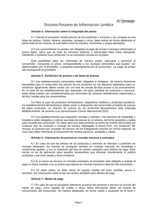 Sistema Peruano de Información Jurídica
        Artículo 4.- Información sobre la integridad del precio

         4.1 Cuando el proveedor exhiba precios de los productos o servicios o los consigne en sus
listas de precios, rótulos, letreros, etiquetas, envases u otros, debe indicar en forma destacada el
precio total de los mismos, el cual debe incluir los tributos, comisiones y cargos aplicables.

         4.2 Los consumidores no pueden ser obligados al pago de sumas o recargos adicionales al
precio fijado, salvo que se trate de servicios distintos o adicionales tales como transporte,
instalación o similares cuya retribución no se encuentre incluida en el precio.

         Esta posibilidad debe ser informada de manera previa, adecuada y oportuna al
consumidor, incluyendo el precio correspondiente a los recargos adicionales que puedan ser
determinables por el proveedor, y aceptada expresamente por el consumidor. La carga de probar
ello corresponde al proveedor.

        Artículo 5.- Exhibición de precios o de listas de precios

         5.1 Los establecimientos comerciales están obligados a consignar de manera fácilmente
perceptible para el consumidor los precios de los productos en los espacios destinados para su
exhibición. Igualmente, deben contar con una lista de precios de fácil acceso a los consumidores.
En el caso de los establecimientos que expenden una gran cantidad de productos o servicios,
estas listas pueden ser complementadas por terminales de cómputo debidamente organizados y
de fácil manejo para los consumidores.

         5.2 Para el caso de productos farmacéuticos, dispositivos médicos y productos sanitarios,
los establecimientos farmacéuticos deben poner a disposición del consumidor el listado de precios
de estos productos. La relación de precios de los productos farmacéuticos está ordenada
alfabéticamente, de acuerdo a su Denominación Común Internacional (DCI).

        5.3 Los establecimientos que expenden comidas y bebidas y los servicios de hospedaje y
hostelería están obligados a colocar sus listas de precios en el exterior, de forma accesible y visible
para consulta del consumidor. En estos servi cios está prohibido el cobro de montos adicionales por
cualquier tipo de concepto o recargo de manera disgregada al precio final, con excepción del
recargo al consumo por concepto de servicio de los trabajadores previsto en norma especial, en
cuyo caso debe informarse al consumidor de manera oportuna, accesible y visible.

        Artículo 6.- Información de precios en moneda nacional y extranjera

        6.1 En caso de que los precios de los productos o servicios se difundan o publiciten en
moneda extranjera, los mismos se consignan también en moneda nacional, en caracteres y
condiciones iguales, y con la indicación del tipo de cambio aceptado para efectos de pago. Esta
norma no es de aplicación para aquellos proveedores que ofrezcan directamente al público
productos y servicios desde y hacia el exterior.

       6.2 Si el precio se anuncia en moneda extranjera, el proveedor está obligado a aceptar el
pago en dicha moneda o en su precio equivalente en moneda nacional a elección del consumidor.

        6.3 En estos casos, se debe ubicar en lugares visibles del local, carteles, avisos o
similares, con información sobre el tipo de cambio aceptado para efectos de pago.

        Artículo 7.- Medio de pago

       7.1 En caso de que el proveedor diferencie el precio del producto o servicio en función del
medio de pago, como tarjetas de crédito u otros, dicha información deber ser puesta en
conocimiento del consumidor, de manera destacada, en forma visible y accesible en el local o



                                               Página 7
 