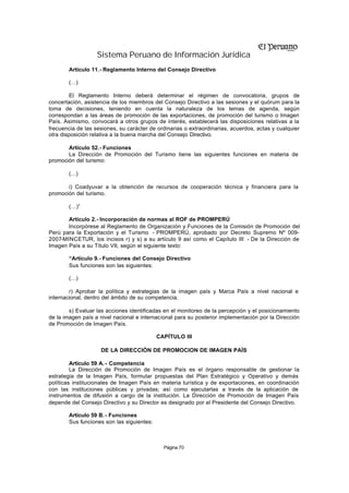 Sistema Peruano de Información Jurídica
        Artículo 11.- Reglamento Interno del Consejo Directivo

        (…)

         El Reglamento Interno deberá determinar el régimen de convocatoria, grupos de
concertación, asistencia de los miembros del Consejo Directivo a las sesiones y el quórum para la
toma de decisiones, teniendo en cuenta la naturaleza de los temas de agenda, según
correspondan a las áreas de promoción de las exportaciones, de promoción del turismo o Imagen
País. Asimismo, convocará a otros grupos de interés, establecerá las disposiciones relativas a la
frecuencia de las sesiones, su carácter de ordinarias o extraordinarias, acuerdos, actas y cualquier
otra disposición relativa a la buena marcha del Consejo Directivo.

       Artículo 52.- Funciones
       La Dirección de Promoción del Turismo tiene las siguientes funciones en materia de
promoción del turismo:

        (…)

       i) Coadyuvar a la obtención de recursos de cooperación técnica y financiera para la
promoción del turismo.

        (…)”

       Artículo 2.- Incorporación de normas al ROF de PROMPERÚ
       Incorpórese al Reglamento de Organización y Funciones de la Comisión de Promoción del
Perú para la Exportación y el Turismo - PROMPERÚ, aprobado por Decreto Supremo Nº 009-
2007-MINCETUR, los incisos r) y s) a su artículo 9 así como el Capítulo III - De la Dirección de
Imagen País a su Título VII, según el siguiente texto:

        “Artículo 9.- Funciones del Consejo Directivo
        Sus funciones son las siguientes:

        (…)

        r) Aprobar la política y estrategias de la imagen país y Marca País a nivel nacional e
internacional, dentro del ámbito de su competencia.

        s) Evaluar las acciones identificadas en el monitoreo de la percepción y el posicionamiento
de la imagen país a nivel nacional e internacional para su posterior implementación por la Dirección
de Promoción de Imagen País.

                                            CAPÍTULO III

                    DE LA DIRECCIÓN DE PROMOCION DE IMAGEN PAÍS

         Artículo 59 A. - Competencia
         La Dirección de Promoción de Imagen País es el órgano responsable de gestionar la
estrategia de la Imagen País, formular propuestas del Plan Estratégico y Operativo y demás
políticas institucionales de Imagen País en materia turística y de exportaciones, en coordinación
con las instituciones públicas y privadas; así como ejecutarlas a través de la aplicación de
instrumentos de difusión a cargo de la institución. La Dirección de Promoción de Imagen País
depende del Consejo Directivo y su Director es designado por el Presidente del Consejo Directivo.

        Artículo 59 B. - Funciones
        Sus funciones son las siguientes:



                                              Página 70
 