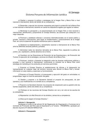 Sistema Peruano de Información Jurídica

        a) Diseñar y proponer la política y estrategias de la Imagen País y Marca País a nivel
nacional e internacional, dentro del ámbito de su competencia.

         b) Desarrollar y ejecutar las acciones necesarias para lograr la protección de la Marca País
a nivel nacional e internacional, teniendo en cuenta los dispositivos legales que regulan la materia.

        c) Monitorear la percepción y el posicionamiento de la Imagen País a nivel nacional e
internacional, identificando y proponiendo al Consejo Directivo, las acciones que coadyuven a su
mejor desarrollo.

        d) Promover y establecer alianzas o convenios interinstitucionales con el sector público y
privado, nacional e internacional, para lograr el fortalecimiento y posicionamiento de la Imagen
País, así como la obtención de aportes económicos para su desarrollo.

        e) Gestionar la implementación y lanzamiento nacional e internacional de la Marca País
ante los diferentes sectores públicos y privados.

         f) Administrar todos los derechos derivados de la Marca País, regulando la política de
control, uso, explotación y demás derechos de la misma.

       g) Coordinar con las Direcciones de Promoción de las Exportaciones y de Promoción del
Turismo, la ejecución de la estrategia y acciones de difusión de la Marca País.

        h) Promover, conducir y fomentar la integración entre las diversas instituciones públicos y
privadas a nivel nacional e internacional, incentivando la inclusión de la Marca País como
estrategia de marketing en los productos y/o servicios que brindan.

        i) Proponer al Consejo Directivo el establecimiento de oficinas y la designación de
representantes en cualquier lugar del territorio nacional para difundir la Marca País y brindar
información en esta materia y supervisar su funcionamiento.

       j) Proponer al Consejo Directivo, el presupuesto y ejecución del gasto en actividades no
programadas, según el nivel de autorización del gasto.

        k) Diseñar y proponer a la Secretaría General el proyecto de presupuesto, de plan
operativo y sus modificatorias en el ámbito de su competencia.

        l) Proponer a la Secretaría General, los proyectos de cooperación para su gestión ante las
fuentes cooperantes, dentro del ámbito de su competencia.

       m) Participar en las reuniones del Consejo Directivo con voz y sin voto en los asuntos de
su competencia.

        n) Representar a la Alta Dirección en los ámbitos y temas de su competencia.

        o) Otras que le asigne el Consejo Directivo.”

       Artículo 3.- Derogación
       Deróguese el inciso b) del artículo 52 del Reglamento de Organización y Funciones de la
Comisión de Promoción del Perú para la Exportación y el Turismo - PROMPERÚ, aprobado por
Decreto Supremo Nº 009-2007-MINCETUR.

        Artículo 4.- Presupuesto




                                              Página 71
 