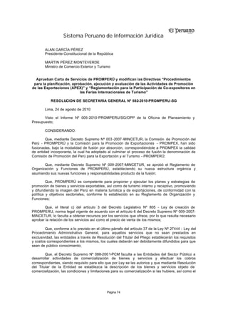 Sistema Peruano de Información Jurídica

        ALAN GARCÍA PÉREZ
        Presidente Constitucional de la República

        MARTIN PÉREZ MONTEVERDE
        Ministro de Comercio Exterior y Turismo


  Aprueban Carta de Servicios de PROMPERÚ y modifican las Directivas “Procedimientos
 para la planificación, aprobación, ejecución y evaluación de las Actividades de Promoción
de las Exportaciones (APEX)” y “Reglamentación para la Participación de Co-expositores en
                            las Ferias Internacionales de Turismo”

           RESOLUCION DE SECRETARIA GENERAL Nº 082-2010-PROMPERU -SG

        Lima, 24 de agosto de 2010

       Visto el Informe Nº 005-2010-PROMPERU/SG/OPP de la Oficina de Planeamiento y
Presupuesto;

        CONSIDERANDO:

        Que, mediante Decreto Supremo Nº 003 -2007 -MINCETUR, la Comisión de Promoción del
Perú - PROMPERÚ y la Comisión para la Promoción de Exportaciones - PROMPEX, han sido
fusionadas, bajo la modalidad de fusión por absorción, correspondiéndole a PROMPEX la calidad
de entidad incorporante, la cual ha adoptado al culminar el proceso de fusión la denominación de
Comisión de Promoción del Perú para la Exportación y el Turismo - PROMPERÚ;

       Que, mediante Decreto Supremo Nº 009-2007-MINCETUR, se aprobó el Reglamento de
Organización y Funciones de PROMPERÚ, estableciendo su nueva estructura orgánica y
asumiendo sus nuevas funciones y responsabilidades producto de la fusión;

         Que, PROMPERÚ es competente para proponer y ejecutar los planes y estrategias de
promoción de bienes y servicios exportables, así como de turismo interno y receptivo, promoviendo
y difundiendo la imagen del Perú en materia turística y de exportaciones, de conformidad con la
política y objetivos sectoriales, conforme lo establecido en su Reglamento de Organización y
Funciones;

        Que, el literal c) del artículo 3 del Decreto Legislativo Nº 805 - Ley de creación de
PROMPERU, norma legal vigente de acuerdo con el artículo 6 del Decreto Supremo Nº 009-2007-
MINCETUR, lo faculta a obtener recursos por los servicios que ofrece, por lo que resulta necesario
aprobar la relación de los servicios así como el precio de venta de los mismos;

        Que, conforme a lo previsto en el último párrafo del artículo 37 de la Ley Nº 27444 - Ley del
Procedimiento Administrativo General, para aquellos servicios que no sean prestados en
exclusividad, las entidades a través de Resolución del Titular del Pliego establecerán los requisitos
y costos correspondientes a los mismos, los cuales deberán ser debidamente difundidos para que
sean de público conocimiento;

        Que, el Decreto Supremo Nº 088-200 1-PCM faculta a las Entidades del Sector Público a
desarrollar actividades de comercialización de bienes y servicios y efectuar los cobros
correspondientes, siendo requisito para ello que por Ley se las autorice y que mediante Resolución
del Titular de la Entidad se establezca la descripción de los bienes y servicios objeto de
comercialización, las condiciones y limitaciones para su comercialización si las hubiere, así como el




                                              Página 74
 