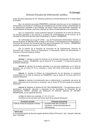 Sistema Peruano de Información Jurídica
monto del precio expresado en UIT, debiendo publicarse la referida Resolución en el Diario Oficial
El Peruano;

        Que, los servicios que presta PROMPERÚ constituyen servicios que no son prestados en
exclusividad y se brindan en condiciones de competencia con el sector privado, enmarcándose en
las disposiciones aplicables a las Entidades del Sector Público para desarrollar actividades de
comercialización de bienes y servicios y efectuar los cobros correspondientes a los ciudadanos;

        Que, en consecuencia, resulta pertinente disponer la aprobación de la Carta de Servicios,
los formatos aplicables a los servicios y la política de comercialización de los mismos, de la
Comisión de Promoción del Perú para la Exportación y Turismo - PROMPERÚ;

       De conformidad con la Ley Nº 27444 - Ley del Procedimiento Administrativo General, el
Decreto Supremo Nº 088-2001-PCM, el literal n) del artículo 13 del Reglamento de Organización y
Funciones de Comisión de Promoción del Perú para la Exportación y el Turismo - PROMPERÚ,
aprobado mediante Decreto Supremo Nº 009-2007-MINCETUR;

       Con la visación de la Dirección de Promoción de las Exportaciones, Dirección de
Promoción del Turismo, Oficina de Planeamiento y Presupuesto, Oficina de Administración y
Finanzas y Oficina de Asesoría Jurídica;

        SE RESUELVE:

        Artículo 1.- Aprobar la Carta de Servicios de la Comisión de Promoción del Perú para la
                                                                     (*)
Exportación y Turismo - PROMPERÚ, que en Anexo Nº 01 en dicisiete (17) folios forma parte de
la presente Resolución.

        Artículo 2.- Aprobar los formatos aplicables a los servicios establecidos en la Carta de
Servicios, que en Anexo Nº 02 en cincuenta y cuatro (54) folios forma parte de la presente
Resolución.

        Artículo 3.- Aprobar la Política de Comercialización de los Servicios no exclusivos
comprendidos en la Carta de Servicios de PROMPERU, que en Anexo Nº 03 forma parte de la
presente Resolución.

        Artículo 4.- Aprobar el procedimiento para la determinación y aprobación del precio de
venta o descuento de los servicios no exclusivos, que en Anexo Nº 04 forma parte de la presente
Resolución.

         Artículo 5.- Modificar la Directiva Nº 001-2007-PROMPEX/OPP - “Procedimientos para la
planificación, aprobación, ejecución y evaluación de las Actividades de Promoción de las
Exportaciones (APEX)”, aprobada por Resolución de Dirección Ejecutiva Nº 005-2007-
PROMPEX/DE, en los siguientes términos:

        a) Dejar sin efecto sus numerales: 4.1, 4.2, 4.3 y 4.4.
        b) Sustituir por los formatos que forman parte de la presente Resolución:

           Formatos actuales                              Formatos propuestos
- FOP-02, Ficha de Inscripción a Ferias.   -    FO-SDPC-DPE-005, Formato de
                                                Inscripción - Ferias Internacionales de
                                                Exportaciones.

(*)
  NOTA SPIJ:
En la presente edición de Normas Legales del Diario Oficial “El Peruano”, dice: “dicisiete” debiendo
decir: “diecisiete”


                                               Página 75
 