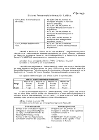 Sistema Peruano de Información Jurídica
- FOP-03, Ficha de Inscripción (para        -     FO-SDPC-DPE-001, Formato de
  actividades).                                   Inscripción - Programa de Mercados
                                                  Externos (PROMEX).
                                            -     FO-SDPC-DPE-006, Formato de
                                                  Inscripción - Misiones Comerciales de
                                                  Exportadores.
                                            -     FO-SDPC-DPE-008, Formato de
                                                  Inscripción - Ruedas de Negocios de
                                                  Exportación.
                                            -     FO-SDSAE-DPE-005, Formato de
                                                  Inscripción - Plan de Negocios de
                                                  Exportación (PLANEX).
- FOP-04, Contrato de Participación         -     FO-SDPC-DPE-004, Contrato de
  Ferias.                                         Participación en Ferias Internacionales de
                                                  Exportaciones.

         Artículo 6 Modificar la Directiva Nº 004-2006-PROMPERÚ -“Reglamentación para la
                  .-
Participación de Co-expositores en las Ferias Internacionales de Turismo”, aprobada y modificada
por Resolución de Gerencia General Nº 092-2006-PROMPERÚ/GG y Resolución de Gerencia
General Nº 014-2007/GG, respectivamente, en los siguientes términos:

        a) Sustituir donde corresponda, el término “TUPA” por “Carta de Servicios”.
        b) Sustituir su numeral 7.12 con el siguiente texto:

        “Las Direcciones Regionales de Comercio Exterior y Turismo (DIRCETUR) o las que hagan
sus veces, tendrán un descuento del cien por ciento (100%) sobre el precio de venta, sujeto a la
disponibilidad de cupos por Feria Internacional, la misma que será informada oportunamente por la
Subdirección de Promoción del Turismo Receptivo. Este descuento se aplica una vez al año.

        Los cupos se establecerán para cada feria de acuerdo al siguiente cuadro:

                 Tamaño de Stand de la Feria Internacional
               Mayor a 150  Mayor a 300      Mayor a 450            Mayor a 600
                  2             2                2                     2
Rango           m hasta       m hasta          m hasta               m hasta
                       2             2               2                      2
                 300 m         450 m            600 m                 750 m
Cupos            1 cupo       2 cupos          3 cupos               4 cupos

        En caso que la Dirección Regional de Comercio Exterior y Turismo (DIRCETUR) o la que
haga sus veces desee participar en otra Feria Internacional en el mismo ejercicio presupuestal, el
descuento a aplicar será del setenta y cinco por ciento (75%) sobre el precio de venta, sujeto a
evaluación previa por la Subdirección de Promoción del Turismo Receptivo.”

        c) Dejar sin efecto el numeral 7.13.
        d) Sustituir por los formatos que forman parte de la presente Resolución:

                  Formatos actuales                               Formatos propuestos
-   Formato Nº 01, Solicitud de Inscripción en        - FO-SDPTR-DPT-001, Solicitud de
    el Registro de CoExpositores (Agencias              Inscripción en el Registro de Co-expositores
    de viaje y turismo/Establecimientos de              Ferias Internacionales de
    hospedaje/Aerolíneas y demás).                      Turismo.
-   Formato Nº 02, Ficha Resumen de la                - FO-SDPTR-DPT-004, Declaración Jurada
    Acreditación del servicio del CoExpositor.          de Acreditación de Co-expositor - Ferias
                                                        Internacionales de Turismo.


                                                 Página 76
 