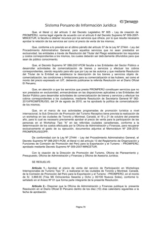 Sistema Peruano de Información Jurídica
        Que, el literal c) del artículo 3 del Decreto Legislativo Nº 805 - Ley de creación de
PROMPERU, norma legal vigente de acuerdo con el artículo 6 del Decreto Supremo Nº 009-2007-
MINCETUR, lo faculta a obtener recursos por los servicios que ofrece, por lo que resulta necesario
aprobar la relación de los servicios así como el precio de venta de los mismos;

        Que, conforme a lo previsto en el último párrafo del artículo 37 de la Ley Nº 27444 - Ley del
Procedimiento Administrativo General, para aquellos servicios que no sean prestados en
exclusividad, las entidades a través de Resolución del Titular del Pliego establecerán los requisitos
y costos correspondientes a los mismos, los cuales deberán ser debi damente difundidos para que
sean de público conocimiento;

        Que, el Decreto Supremo Nº 088-2001-PCM faculta a las Entidades del Sector Público a
desarrollar actividades de comercialización de bienes y servicios y efectuar los cobros
correspondientes, siendo requisito para ello que por Ley se las autorice y que mediante Resolución
del Titular de la Entidad se establezca la descripción de los bienes y servicios objeto de
comercialización, las condiciones y limitaciones para su comercialización si las hubiere, así como el
monto del precio expresado en UIT, debiendo publicarse la referida Resolución en el Diario Oficial
El Peruano;

        Que, en atención a que los servicios que presta PROMPERÚ constituyen servicios que no
son prestados en exclusividad, enmarcándose en las disposiciones aplicables a las Entidades del
Sector Público para desarrollar actividades de comercialización de bienes y servicios y efectuar los
cobros correspondientes a los ciudadanos, mediante Resolución de Secretaría General Nº 082-
2010-PROMPERU/SG, del 24 de agosto de 2010, se ha aprobado la política de comercialización
de los mismos;

        Que, en el marco de sus actividades programadas de promoción turística a nivel
internacional, la Sub Dirección de Promoción del Turismo Receptivo tiene prevista la realización de
un workshop en las ciudades de Toronto y Montreal, Canadá, el 19 y 21 de octubre del presente
año, para lo cual es necesario previamente aprobar el precio de venta para la participación de las
personas en el Workshop Tipo “A” en las referidas ciudades canadienses, conforme a la
determinación de los costos efectuada por la Oficina de Administración y Finanzas, para recuperar
exclusivamente el gasto de su ejecución, documentos adjuntos al Memorádum Nº 208-2010-
PROMPERU/SGOPP;

       De conformidad con la Ley Nº 27444 - Ley del Procedimiento Administrativo General, el
Decreto Supremo Nº 088-2001-PCM, el literal n) del artículo 13 del Reglamento de Organización y
Funciones de Comisión de Promoción del Perú para la Exportación y el Turismo - PROMPERÚ,
aprobado mediante Decreto Supremo Nº 009-2007-MINCETUR;

       Con la visación de la Dirección de Promoción del Turismo, Oficina de Planeamiento y
Presupuesto, Oficina de Administración y Finanzas y Oficina de Asesoría Jurídica;

        SE RESUELVE:

        Artículo 1.- Aprobar el precio de venta del servicio de Participación en Workshops
Internacionales de Turismo Tipo “A”, a realizarse en las ciudades de Toronto y Montreal, Canadá,
de la Comisión de Promoción del Perú para la Exportación y el Turismo - PROMPERÚ, en el monto
de S/. 3,868.00 (Tres Mil Ochocientos Sesenta y Ocho y 00/100 Nuevos Soles), conforme lo
señalado en el Anexo Nº 01 que forma parte integrante de la presente Resolución.

        Artículo 2.- Disponer que la Oficina de Administración y Finanzas publique la presente
Resolución en el Diario Oficial El Peruano dentro de los diez (10) días calendario siguientes a la
fecha de aprobación.




                                              Página 78
 
