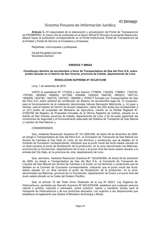 Sistema Peruano de Información Jurídica
        Artículo 3.- El responsable de la elaboración y actualización del Portal de Transparencia
de PROMPERÚ, el mismo día de publicada en el Diario Oficial El Peruano la presente Resolución,
deberá hacer la publicación correspondiente en el Portal Institucional, Portal de Transparencia de
la Entidad y Portal de Servicio al Ciudadano y Empresas.

       Regístrese, comuníquese y publíquese.

       PILAR PAJARES SAYAN
       Secretaria General


                                       ENERGIA Y MINAS

Constituyen derecho de servidumbre a favor de Transportadora de Gas del Perú S.A. sobre
 predio ubicado en el distrito de San Vicente, provincia de Cañete, departamento de Lima

                           RESOLUCION SUPREMA Nº 053-2010-EM

       Lima, 1 de setiembre de 2010

         VISTO el expediente Nº 1774033 y sus Anexos 1779658, 1783352, 1788951, 1794730,
1797565, 1802824, 1806052, 1811569, 1830466, 1838324, 1849100, 1863223, 1897133,
1908599, 1933160, 1942733, 1957922, 1968665 y 1976017 formado por Transportadora de Gas
del Perú S.A. sobre solicitud de constitución de derecho de servidumbre legal de: (i) ocupación,
para el funcionamiento de la instalación denominada Válvula Derivación Melchorita; y, (ii) paso y
tránsito, para el ingreso al Camino de Acceso respectivo, sobre dos (02) áreas que corresponden a
un (01) predio de propiedad del Ministerio de Agricultura, inscrito en la Partida Registral Nº
21002758 del Registro de Propiedad Inmueble de la Oficina Registral de Cañete, ubicado en el
distrito de San Vicente, provincia de Cañete, departamento de Lima, a fin de poder garantizar las
condiciones de seguridad y el funcionamiento adecuado del Sistema de Transporte de Gas Natural
y Líquidos de Gas Natural; y,

       CONSIDERANDO:

        Que, mediante Resolución Suprema Nº 101-2000-EM, de fecha 09 de diciembre de 2000,
se otorgó a Transportadora de Gas del Perú S.A., la Concesión de Transporte de Gas Natural por
Ductos de Camisea al City Gate en Lima, en los términos y condiciones que se detallan en el
Contrato de Concesión correspondiente, indicando que el punto inicial del ducto estará ubicado en
un área cercana al punto de fiscalización de la producción, en la zona denominada Las Malvinas,
provincia de La Convención, departamento de Cusco y el punto final del ducto estará ubicado a la
entrada del City Gate, en la provincia de Lima, departamento de Lima;

        Que, asimismo, mediante Resolución Suprema Nº 102-2000-EM, de fecha 09 de diciembre
de 2000, se otorgó a Transportadora de Gas del Perú S.A., la Concesión de Transporte de
Líquidos de Gas Natural por Ductos de Camisea a la Costa, en los términos y condiciones que se
detallan en el Contrato de Concesión correspondiente, indicando que el punto inicial del ducto
estará ubicado en un área cercana al punto de fiscalización de la producción, en la zona
denominada Las Malvinas, provincia de La Convención, departamento de Cusco y el punto final del
ducto estará ubicado en la Costa del Océano Pacífico;

        Que, el artículo 72 del Texto Único Ordenado de la Ley Nº 26221, Ley Orgánica de
Hidrocarburos, aprobado por Decreto Supremo Nº 042-2005-EM, establece que cualquier persona
natural o jurídica, nacional o extranjera, podrá construir, operar y mantener ductos para el
transporte de Hidrocarburos y de sus productos derivados, con sujeción a las disposiciones que
establezca el reglamento que dictará el Ministerio de Energía y Minas;



                                            Página 79
 