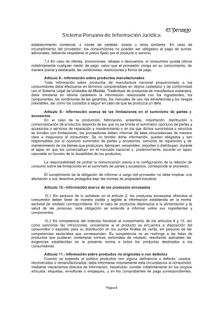 Sistema Peruano de Información Jurídica
establecimiento comercial, a través de carteles, avisos u otros similares. En caso de
incumplimiento del proveedor, los consumidores no pueden ser obligados al pago de sumas
adicionales, debiendo respetarse el precio fijado por el producto o servicio.

         7.2 En caso de ofertas, promociones, rebajas o descuentos, el consumidor puede utilizar
indistintamente cualquier medio de pago, salvo que el proveedor ponga en su conocimiento, de
manera previa y destacada, las condiciones, restricciones y forma de pago.

         Artículo 8.- Información sobre productos manufacturados
         Toda información sobre productos de manufactura nacional proporcionada a los
consumidores debe efectuarse en términos comprensibles en idioma castellano y de conformidad
con el Sistema Legal de Unidades de Medida. Tratándose de productos de manufactura extranjera,
debe brindarse en idioma castellano la información relacionada con los ingredientes, los
componentes, las condiciones de las garantías, los manuales de uso, las advertencias y los riesgos
previsibles, así como los cuidados a seguir en caso de que se produzca un daño.

        Artículo 9.- Información acerca de las limitaciones en el suministro de partes y
accesorios
        En el caso de la producción, fabricación, ensamble, importación, distribución o
comercialización de productos respecto de los que no se brinde el suministro oportuno de partes y
accesorios o servicios de reparación y mantenimiento o en los que dichos suministros o servicios
se brinden con limitaciones, los proveedores deben informar de tales circunstancias de manera
clara e inequívoca al consumidor. De no brindar dicha información, quedan obligados y son
responsables por el oportuno suministro de partes y accesorios, servicios de reparación y de
mantenimiento de los bienes que produzcan, fabriquen, ensamblen, importen o distribuyan, durante
el lapso en que los comercialicen en el mercado nacional y, posteriormente, durante un lapso
razonable en función de la durabilidad de los productos.

      La responsabilidad de probar la comunicación previa a la configuración de la relación de
consumo sobre las limitaciones en el suministro de partes y accesorios, corresponde al proveedor.

        El cumplimiento de la obligación de informar a cargo del proveedor no debe implicar una
afectación a sus derechos protegidos bajo las normas de propiedad industrial.

       Artículo 10.- Información acerca de los productos envasados

        10.1 Sin perjuicio de lo señalado en el artículo 2, los productos envasados ofrecidos al
consumidor deben tener de manera visible y legible la información establecida en la norma
sectorial de rotulado correspondiente. En el caso de productos destinados a la alimentación y la
salud de las personas, esta obligación se extiende a informar sobre sus ingredientes y
componentes.

       10.2 Es competencia del Indecopi fiscalizar el cumplimiento de los artículos 8 y 10, así
como sancionar las infracciones, únicamente si el producto se encuentra a disposición del
consumidor o expedito para su distribución en los puntos finales de venta, sin perjuicio de las
competencias sectoriales que correspondan. Su competencia no se restringe a las listas de
productos que pudieran contemplar normas sectoriales de rotulado, resultando aplicables las
exigencias establecidas en la presente norma a todos los productos destinados a los
consumidores.

         Artículo 11.- Información sobre productos no originales o con defectos
         Cuando se expende al público productos con alguna deficiencia o defecto, usados,
reconstruidos o remanufacturados, debe informarse notoriamente esta circunstancia al consumidor,
mediante mecanismos directos de información, haciéndolo constar indistintamente en los propios
artículos, etiquetas, envolturas o empaques, y en los comprobantes de pago correspondientes,



                                             Página 8
 