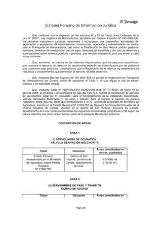 Sistema Peruano de Información Jurídica

        Que, conforme con lo dispuesto por los artículos 82 y 83 del Texto Único Ordenado de la
Ley Nº 26221, Ley Orgánica de H   idrocarburos, aprobado por Decreto Supremo Nº 042-2005-EM,
las personas naturales o jurídicas, nacionales o extranjeras, que desarrollen actividades de
exploración y explotación de Hidrocarburos, construcción, operación y mantenimiento de ductos
para el Tr ansporte de Hidrocarburos, así como la Distribución de Gas Natural podrán gestionar
permisos, derechos de servidumbre, uso de agua, derechos de superficie y otro tipo de derechos y
autorizaciones sobre terrenos públicos o privados, que resulten necesarios para que lleven a cabo
sus actividades;

         Que, asimismo, se precisa en las referidas disposiciones, que los perjuicios económicos
que ocasione el ejercicio del derecho de servidumbre deberán ser indemnizados por las personas
que ocasionen tales perjuicios; contemplando que el Reglamento de la referida ley establecerá los
requisitos y procedimientos que permitirán el ejercicio de tales derechos;

        Que, mediante Decreto Supremo Nº 081-2007 -EM, se aprobó el Reglamento de Transporte
de Hidrocarburos por Ductos, siendo de aplicación el Título V, el cual regula el uso de bienes
públicos y de propiedad privada;

         Que, mediante Carta Nº TGP/GELE/INT-00282-2008 (Exp. Nº 1774033), de fecha 10 de
abril de 2008, la empresa Transportadora de Gas del Perú S.A. solicitó la constitución de derecho
de servidumbre legal de: (i) ocupación, para el funcionamiento de la instalación denominada
Válvula Derivación Melchorita; y, (ii) paso y tránsito, para el ingreso al Camino de Acceso
respectivo, sobre dos (02) áreas que correspond en a un (01) predio de propiedad del Ministerio de
Agricultura, inscrito en la Partida Registral Nº 21002758 del Registro de Propiedad Inmueble de la
Oficina Registral de Cañete, ubicado en el distrito de San Vicente, provincia de Cañete,
departamento de Lima, correspondiéndoles las siguientes coordenadas geográficas UTM según los
planos adjuntos que como anexo forman parte de la presente Resolución Suprema:


                              DESCRIPCIÓN DE ÁREAS


                                       ÁREA 1

                          (i) SERVIDUMBRE DE OCUPACIÓN
                         VÁLVULA DERIVACIÓN MELCHORITA

                                                              Áreas constituidas en
              Titular                     Ubicación
                                                               metros cuadrados
         Estado Peruano                Distrito de San
  (representado por el Ministerio   Vicente, provincia de          0.019500 Ha.
   de Agricultura, según Partida    Cañete, departamento            (195.00 m²)
             Registral                    de Lima.
          Nº 21002758)


                                       ÁREA 2

                        (ii) SERVIDUMBRE DE PASO Y TRÁNSITO
                                   CAMINO DE ACCESO

              Titular                     Ubicación           Áreas constituidas en



                                            Página 80
 