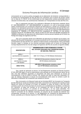Sistema Peruano de Información Jurídica
comunicación en la cual los peritos encargados de la elaboración del dictamen correspondiente a
la solicitud de Transportadora de Gas del Perú S.A. precisaron que el camino de acceso cuenta
con un área de 12, 422.81 m2 de conformidad con las inspecciones oculares practicadas para la
valuación de dicha área y las coordinaciones realizadas con Transportadora de Gas del Perú S.A.;

          Que, la valorización del área 2 fue notificada al Ministerio de Agricultura mediante oficios
Nº 1202-2009-EM/DGH y Nº 1260-2009-EM/DGH, en atención a lo cual la mencionada entidad
realizó coordinaciones con la Dirección General de Hidrocarburos y remitió sus comentarios con
respecto a la valorización pericial del inmueble sobre el cual Transportadora de Gas del Perú S.A.
solicita la constitución de los derechos de servidumbre a través de sus oficios Nº 965-2009-AGOAJ
(expediente Nº 1908599) y Nº 0083-2010-AG-OAJ (expediente Nº 1957922). En este sentido,
mediante informe Nº 145-2009-AG -OAJ, adjunto al oficio Nº 0374 -2010 -AG-SEGMA (expediente Nº
1968665) el Ministerio de Agricultura dio conformidad al informe pericial realizado por el Centro de
Peritaje del Colegio de Ingenieros del Perú;

        Que, por lo expuesto siendo que el Ministerio de Agricultura ha indicado que el predio a ser
afectado se encuentra incorporado a un proceso económico y/o fin útil a futuro, corresponderá que
Transportadora de Gas del Perú S.A. efectúe la indemnización correspondiente a favor del Estado
Peruano, según lo indicado en los informes periciales emitidos por el Centro de Peritaje del
Consejo Departamental de Lima del Colegio de Ingenieros del Perú de acuerdo al siguiente detalle:

                                    INDEMNIZACIÓN A SER OTORGADA A FAVOR
                                   DEL ESTADO PERUANO POR TRANSPORTADORA
        DESCRIPCIÓN
                                              DE GAS DEL PERÚ S.A

          ÁREA 1
 (servidumbre de ocupación)            U$S 13.31 (Trece y 31/100 Dólares Americanos)

             ÁREA 2                      US$ 982.26 (Novecientos ochenta y dos con
     (servidumbre de paso                       26/100 dólares americanos)
          y de tránsito)
                                         US$ 995.57 (Novecientos noventa y cinco
        ÁREA TOTAL                           con 57/100 dólares americanos)


        Que, resulta de aplicación el artículo 110 del Reglamento aprobado por Decreto Supremo
Nº 081-2007-EM según el cual la indemnización será abonada por el Concesionario dentro de los
diez (10) días calendario siguientes al vencimiento del plazo para interponer el recurso de
reconsideración a que se refiere el artículo 108, siempre que éste no haya sido interpuesto. En
caso de haberse interpuesto el recurso de reconsideración dicho plazo se contará a partir de
efectuada la notificación de la resolución que resuelva el recurso;

        Que, de acuerdo a la Cláusula Cuarta de los Contratos BOOT de Concesión de Transporte
de Gas Natural por ductos de Camisea al City Gate y Concesión de Transporte de Líquidos de Gas
Natural por ductos de Camisea a la Costa, se establece un plazo de treinta y tres (33) años
contados a partir de la Fecha de Cierre de acuerdo con lo establecido por las Bases y la Cláusula
6.4; asimismo, el plazo del Contrato no se computará por todo el tiempo que duren las
suspensiones, de acuerdo a lo previsto en los Contratos y en las Leyes aplicables. Por
consiguiente el período de imposición de la servidumbre sobre el terreno afectado se prolongará
hasta la conclusión de los referidos Contratos, sin perjuicio de las causales de extinción que
correspondan, previstas en el artículo 111 del Reglamento de Transporte de Hidrocarburos por
Ductos, aprobado por el Decreto Supremo Nº 081-2007-EM, así como en los Contratos;




                                              Página 84
 