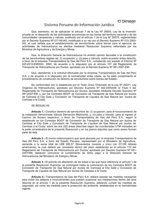 Sistema Peruano de Información Jurídica
        Que, asimismo, es de aplicación el artículo 7 de la Ley Nº 26505, Ley de la inversión
privada en el desarrollo de las actividades económicas en las tierras del territorio nacional y de las
comunidades campesinas y nativas, sustituido por el artículo 1 de la Ley Nº 26570, reglamentado
por el Decreto Supremo Nº 017-96-AG, modificado a su vez por el Decreto Supremo Nº 015-2003-
AG, el cual señala que el establecimiento de servidumbres sobre tierras para el ejercicio de
actividades de hidrocarburos se efectúa mediante Resolución Suprema refrendada por los
Ministros de Agricultura y de Energía y Minas;

        Que, la Dirección General de Hidrocarburos ha emitido opinión favorable a la constitución
de las servidumbres legales de: (i) ocupación; y, (ii) paso y tránsito, sobre el predio antes descrito,
a favor de la empresa Transportadora de Gas del Perú S.A., cumpliendo con expedir el Informe Nº
025-2010-EMDGH- DNH, de acuerdo a lo dispuesto por el artículo 107 del Reglamento de
Transporte de Hidrocarburos por Ductos, aprobado por el Decreto Supremo Nº 081-2007-EM;

        Que, atendiendo a la solicitud efectuada por la empresa Transportadora de Gas del Perú
S.A. y de acuerdo a lo dispuesto por la normatividad antes citada, se ha dado cumplimiento al
procedimiento de constitución de derecho de servidumbre sobre bienes del Estado;

       De conformidad con lo establecido por el Texto Único Ordenado de la Ley Nº 26221, Ley
Orgánica de Hidrocarburos, aprobado por Decreto Supremo Nº 042-2005-EM; el Título V del
Reglamento de Transporte de Hidrocarburos por Ductos, aprobado mediante Decreto Supremo Nº
081-2007-EM; y, por los Contratos BOOT de Concesión de Transporte de Gas Natural por ductos
de Camisea al City Gate y Concesión de Transporte de Líquidos de Gas Natural por ductos de
Camisea a la Costa;

        SE RESUELVE:

         Artículo 1.- Constituir derecho de servidumbre de: (i) ocupación, para el funcionamiento de
la instalación denominada Válvula Derivación Melchorita; y, (ii) paso y tránsito, para el ingreso al
Camino de Acceso respectivo, a favor de Transportadora de Gas del Perú S.A., según lo
establecido en los Contratos BOOT de Concesión de Transporte de Gas Natural por ductos de
Camisea al City Gate y Concesión de Transporte de Líquidos de Gas Natural por ductos de
Camisea a la Costa; sobre las dos (02) áreas descritas según las coordenadas UTM indicadas en
la parte considerativa de la presente Resolución y en los planos adjuntos que como anexo forman
parte de ésta.

       Artículo 2.- El monto indemnizatorio que será abonado por la empresa Transportadora de
Gas del Perú S.A. a favor del Estado Peruano, representado por el Ministerio de Agricultura,
asciende a la suma total de US$ 995.57 (Novecientos noventa y cinco con 57/100 dólares
americanos), la cual deberá ser cancelada dentro del plazo establecido en el artículo 110 del
Reglamento de Transporte de Hidrocarburos por Ductos, aprobado por Decreto Supremo Nº 081-
2007-EM, debiendo comunicar el cumplimiento de dicho pago a la Dirección General de
Hidrocarburos del Ministerio de Energía y Minas.

        Artículo 3.- El período de afectación de las áreas a las que hace referencia el artículo 1 de
la presente Resolución Suprema, se prolongará hasta la culminación de los Contratos BOOT de
Concesión de Transporte de Gas Natural por ductos de Camisea al City Gate y Concesión de
Transporte de Líquidos de Gas Natural por ductos de Camisea a la Costa.

         Artículo 4.- Transportadora de Gas del Perú S.A. deberá adoptar las medidas necesarias
para evitar los peligros e inconvenientes que puedan ocasionar sus instalaciones dentro del área
descrita en el artículo 1 de la presente Resolución Suprema, debiendo cumplir las medidas de
seguridad, así como las medidas para la protección del ambiente, establecidas en la normatividad
vigente.




                                               Página 85
 