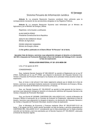 Sistema Peruano de Información Jurídica
       Artículo 5.- La presente Resolución Suprema constituirá título suficiente para la
correspondiente inscripción de las servidumbres otorgadas en los Registros Públicos.

         Artículo 6.- La presente Resolución Suprema será refrendada por el Ministro de
Agricultura y por el Ministro de Energía y Minas.

        Regístrese, comuníquese y publíquese.

        ALAN GARCÍA PÉREZ
        Presidente Constitucional de la República

        ADOLFO DE CÓRDOVA VÉLEZ
        Ministro de Agricultura

        PEDRO SÁNCHEZ GAMARRA
        Ministro de Energía y Minas

        (*) Ver gráfico publicado en el Diario Oficial “El Peruano” de la fecha.


 Aprueban lista de bienes y servicios cuya adquisición otorgara el derecho a la devolución
del IGV e Impuesto de Promoción Municipal a favor de Canteras del Hallazgo S.A.C. durante
                                   la fase de exploración

                       RESOLUCION MINISTERIAL Nº 381-2010-MEM-DM

        Lima, 27 de agosto de 2010

        CONSIDERANDO:

        Que, mediante Decreto Supremo Nº 082-2002-EF se aprobó el Reglamento de la Ley Nº
27623, modificada por la Ley Nº 27662, que dispone la devolución del Impuesto General a las
Ventas e Impuesto de Promoción Municipal a los titulares de la actividad minera durante la fase de
exploración;

        Que, el inciso c) del artículo 6 del citado reglamento estipula que el detalle de la lista de
bienes y servicios se aprobará mediante resolución ministerial del Ministerio de Energía y Minas,
previa opinión favorable del Ministerio de Economía y Finanzas;

        Que, por Decreto Supremo Nº 150-2002-EF se aprobó la lista general de los bienes y
servicios cuya adquisición otorgará el derecho a la devolución definitiva del Impuesto General a las
Ventas e Impuesto de Promoción Municipal;

        Que, por Escrito Nº 2003899, CANTERAS DEL HALLAZGO S.A.C. solicitó al Ministerio de
Energía y Minas la suscripción de un Contrato de Inversión en Exploración, adjuntando la lista de
bienes y servicios cuya adquisición le otorgará el derecho a la devolución del Impuesto General a
las Ventas e Impuesto de Promoción Municipal, durante la fase de exploración;

        Que, el Ministerio de Economía y Finanzas mediante Oficio Nº 283-2010-EF/15.01 de
fecha 11 de agosto de 2010, emitió opinión favorable a la lista de bienes y servicios presentada por
CANTERAS DEL HALLAZGO S.A.C. considerando que la lista presentada por la citada empresa
coincide con los bienes y servi cios aprobados por el Decreto Supremo Nº 150-2002-EF, adecuada
al Arancel de Aduanas vigente;




                                              Página 86
 