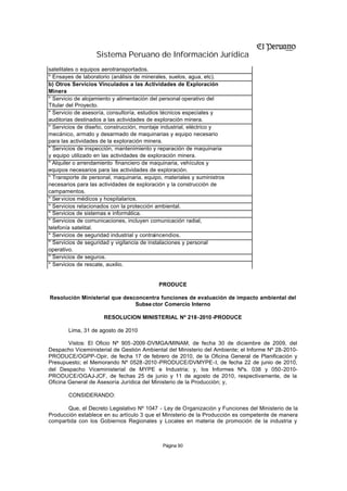 Sistema Peruano de Información Jurídica
satelitales o equipos aerotransportados.
* Ensayes de laboratorio (análisis de minerales, suelos, agua, etc).
b) Otros Servicios Vinculados a las Actividades de Exploración
Minera
* Servicio de alojamiento y alimentación del personal operativo del
Titular del Proyecto.
* Servicio de asesoría, consultoría, estudios técnicos especiales y
auditorias destinados a las actividades de exploración minera.
* Servicios de diseño, construcción, montaje industrial, eléctrico y
mecánico, arma y desarmado de maquinarias y equipo necesario
                  do
para las actividades de la exploración minera.
* Servicios de inspección, mantenimiento y reparación de maquinaria
y equipo utilizado en las actividades de exploración minera.
* Alquiler o arrendamiento financiero de maquinaria, vehículos y
equipos necesarios para las actividades de exploración.
* Transporte de personal, maquinaria, equipo, materiales y suministros
necesarios para las actividades de exploración y la construcción de
campamentos.
* Ser vicios médicos y hospitalarios.
* Servicios relacionados con la protección ambiental.
* Servicios de sistemas e informática.
* Servicios de comunicaciones, incluyen comunicación radial,
telefonía satelital.
* Servicios de seguridad industrial y contraincendios.
* Servicios de seguridad y vigilancia de instalaciones y personal
operativo.
* Servicios de seguros.
* Servicios de rescate, auxilio.


                                           PRODUCE

Resolución Ministerial que desconcentra funciones de evaluación de impacto ambiental del
                               Subse ctor Comercio Interno

                      RESOLUCION MINISTERIAL Nº 218-2010 -PRODUCE

       Lima, 31 de agosto de 2010

        Vistos: El Oficio Nº 905 -2009 -DVMGA/MINAM, de fecha 30 de diciembre de 2009, del
Despacho Viceministerial de Gestión Ambiental del Ministerio del Ambiente; el Informe Nº 28-2010-
PRODUCE/OGPP-Opir, de fecha 17 de febrero de 2010, de la Oficina General de Planificación y
Presupuesto; el Memorando Nº 0528 -2010 -PRODUCE/DVMYPE-I, de fecha 22 de junio de 2010,
del Despacho Viceministerial de MYPE e Industria; y, los Informes Nºs. 038 y 050-2010-
PRODUCE/OGAJ-JCF, de fechas 25 de junio y 11 de agosto de 2010, respectivamente, de la
Oficina General de Asesoría Jurídica del Ministerio de la Producción; y,

       CONSIDERANDO:

       Que, el Decreto Legislativo Nº 1047 - Ley de Organización y Funciones del Ministerio de la
Producción establece en su artículo 3 que el Ministerio de la Producción es competente de manera
compartida con los Gobiernos Regionales y Locales en materia de promoción de la industria y



                                             Página 90
 