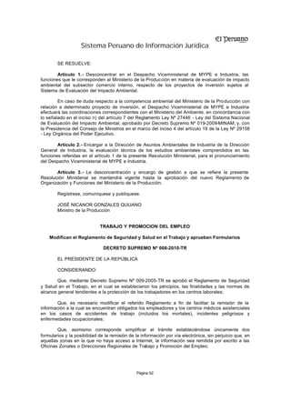 Sistema Peruano de Información Jurídica

        SE RESUELVE:

        Artículo 1.- Desconcentrar en el Despacho Viceministerial de MYPE e Industria, las
funciones que le corresponden al Ministerio de la Producción en materia de evaluación de impacto
ambiental del subsector comercio interno, respecto de los proyectos de inversión sujetos al
Sistema de Evaluación del Impacto Ambiental.

        En caso de duda respecto a la competencia ambiental del Ministerio de la Producción con
relación a determinado proyecto de inversión, el Despacho Viceministerial de MYPE e Industria
efectuará las coordinaciones correspondientes con el Ministerio del Ambiente, en concordancia con
lo señalado en el inciso n) del artículo 7 del Reglamento Ley Nº 27446 - Ley del Sistema Nacional
de Evaluación del Impacto Ambiental, aprobado por Decreto Supremo Nº 019-2009-MINAM; y, con
la Presidencia del Consejo de Ministros en el marco del inciso 4 del artículo 19 de la Ley Nº 29158
- Ley Orgánica del Poder Ejecutivo.

        Artículo 2.- Encargar a la Dirección de Asuntos Ambientales de Industria de la Dirección
General de Industria, la evaluación técnica de los estudios ambientales comprendidos en las
funciones referidas en el artículo 1 de la presente Resolución Ministerial, para el pronunciamiento
del Despacho Viceministerial de MYPE e Industria.

       Artículo 3.- La desconcentración y encargo de gestión a que se refiere la presente
Resolución Ministerial se mantendrá vigente hasta la aprobación del nuevo Reglamento de
Organización y Funciones del Ministerio de la Producción.

        Regístrese, comuníquese y publíquese.

        JOSÉ NICANOR GONZALES QUIJANO
        Ministro de la Producción


                             TRABAJO Y PROMOCION DEL EMPLEO

    Modifican el Reglamento de Seguridad y Salud en el Trabajo y aprueban Formularios

                               DECRETO SUPREMO Nº 008-2010-TR

        EL PRESIDENTE DE LA REPÚBLICA

        CONSIDERANDO:

        Que, mediante Decreto Supremo Nº 009-2005-TR se aprobó el Reglamento de Seguridad
y Salud en el Trabajo, en el cual se establecieron los principios, las finalidades y las normas de
alcance general tendientes a la protección de los trabajadores en los centros laborales;

       Que, es necesario modificar el referido Reglamento a fin de facilitar la remisión de la
información a la cual se encuentran obligados los empleadores y los centros médicos asistenciales
en los casos de accidentes de trabajo (incluidos los mortales), incidentes peligrosos y
enfermedades ocupacionales;

        Que, asimismo corresponde simplificar el trámite estableciéndose únicamente dos
formularios y la posibilidad de la remisión de la información por vía electrónica, sin perjuicio que, en
aquellas zonas en la que no haya acceso a Internet, la información sea remitida por escrito a las
Oficinas Zonales o Direcciones Regionales de Trabajo y Promoción del Empleo;




                                               Página 92
 