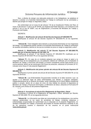 Sistema Peruano de Información Jurídica
        Que, a efectos de otorgar una adecuada protección a los trabajadores, se establece el
derecho a solicitar a la Autoridad Administrativa de Trabajo la verificación de las actividades y
labores que pongan en riesgo su seguridad y salud.

         De conformidad con el inciso 8) del artículo 118 de la Constitución Política del Perú; el
inciso 3) del artículo 11 de la Ley Nº 29158, Ley Orgánica del Poder Ejecutivo; y el numeral 5.2) del
artículo 5 de la Ley Nº 29381, Ley de Organización y Funciones del Ministerio de Trabajo y
Promoción del Empleo;

        DECRETA:

       Artículo 1.- Modificación del artículo 64 del Decreto Supremo Nº 009-2005-TR
       Modifíquese el artículo 64 del Decreto Supremo Nº 009-2005-TR, en los siguientes
términos:

        “Artículo 64. - Todo trabajador tiene derecho a comunicarse libremente con los inspectores
del trabajo. Los trabajadores podrán solicitar a la Autoridad Administrativa de Trabajo la verificación
de aquellas actividades y labores en las que se considere se pone en riesgo su seguridad y salud”.

       Artículo 2.- Modificación del artículo 77 del Decreto Supremo Nº 009-2005-TR,
modificado por el Decreto Supremo Nº 007-2007-TR
       Modifíquese el artículo 77 del Decreto Supremo Nº 009-2005-TR, modificado por el
Decreto Supremo Nº 007-2007-TR, en los siguientes términos:

         “Artículo 77. - En caso de un incidente peligroso que ponga en riesgo la salud y la
integridad física de los trabajadores y/o a la población, deberá ser notificado por el empleador al
Ministerio de Trabajo y Promoción del Empleo y al sector competente cuando esté previsto en su
norma sectorial, dentro de las veinticuatro (24) horas de producido, utilizando el Formulario Nº 01,
indicado como Anexo 01 del presente Reglamento”.

        Artículo 3.- Modificación del primer párrafo del artículo 80 del Decreto Supremo Nº
009-2005-TR
        Modifíquese el primer párrafo del artículo 80 del Decreto Supremo Nº 009-2005-TR, en los
siguientes términos:

         “Artículo 80. - Las Enfermedades Ocupacionales incluidas en la tabla nacional o que se
ajustan a la definición legal de estas enfermedades que afecten a cualquier trabajador,
independientemente de su situación de empleo, serán notificadas por el Centro Médico Asistencial
público o privado, dentro de un plazo de cinco (5) días hábiles de c    onocido el diagnóstico al
Ministerio de Trabajo y Promoción del Empleo y al Ministerio de Salud, utilizando el Formulario Nº
02, indicado como Anexo 02 del presente Reglamento.
         (…).”

      Artículo 4.- Incorpórese el artículo 82 al Reglamento de Seguridad y Salud
      Incorpórese el artículo 82 al Reglamento de Seguridad y Salud, aprobado por Decreto
Supremo Nº 009 -2005 -TR, en los siguientes términos:

        “Artículo 82. - La información que debe ser comunicada por los empleadores y los centros
médicos asistenciales, en los casos de accidentes de trabajo, incidentes peligrosos y
enfermedades ocupacionales de conformidad con lo dispuesto en el presente Reglamento, es
remitida al Ministerio de Trabajo y Promoción del Empleo en formato electrónico mediante el uso
de los aplicativos puestos a disposición de los usuarios en el portal institucional
(www.mintra.gob.pe).




                                               Página 93
 