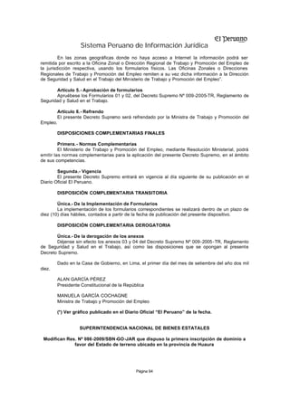 Sistema Peruano de Información Jurídica
         En las zonas geográficas donde no haya acceso a Internet la información podrá ser
remitida por escrito a la Oficina Zonal o Dirección Regional de Trabajo y Promoción del Empleo de
la jurisdicción respectiva, usando los formularios físicos. Las Oficinas Zonales o Direcciones
Regionales de Trabajo y Promoción del Empleo remiten a su vez dicha información a la Dirección
de Seguridad y Salud en el Trabajo del Ministerio de Trabajo y Promoción del Empleo”.

       Artículo 5.- Aprobación de formularios
       Apruébese los Formularios 01 y 02, del Decreto Supremo Nº 009-2005-TR, Reglamento de
Seguridad y Salud en el Trabajo.

       Artículo 6.- Refrendo
       El presente Decreto Supremo será refrendado por la Ministra de Trabajo y Promoción del
Empleo.

        DISPOSICIONES COMPLEMENTARIAS FINALES

         Primera.- Normas Complementarias
         El Ministerio de Trabajo y Promoción del Empleo, mediante Resolución Ministerial, podrá
emitir las normas co  mplementarias para la aplicación del presente Decreto Supremo, en el ámbito
de sus competencias.

        Segunda.- Vigencia
        El presente Decreto Supremo entrará en vigencia al día siguiente de su publicación en el
Diario Oficial El Peruano.

        DISPOSICIÓN COMPLEMENTARIA TRANSITORIA

        Única.- De la Implementación de Formularios
        La implementación de los formularios correspondientes se realizará dentro de un plazo de
diez (10) días hábiles, contados a partir de la fecha de publicación del presente dispositivo.

        DISPOSICIÓN COMPLEMENTARIA DEROGATORIA

       Única.- De la derogación de los anexos
       Déjense sin efecto los anexos 03 y 04 del Decreto Supremo Nº 009-2005 -TR, Reglamento
de Seguridad y Salud en el Trabajo, así como las disposiciones que se opongan al presente
Decreto Supremo.

        Dado en la Casa de Gobierno, en Lima, el primer día del mes de setiembre del año dos mil
diez.

        ALAN GARCÍA PÉREZ
        Presidente Constitucional de la República

        MANUELA GARCÍA COCHAGNE
        Ministra de Trabajo y Promoción del Empleo

        (*) Ver gráfico publicado en el Diario Oficial “El Peruano” de la fecha.


                  SUPERINTENDENCIA NACIONAL DE BIENES ESTATALES

 Modifican Res. Nº 086-2009/SBN-GO-JAR que dispuso la primera inscripción de dominio a
              favor del Estado de terreno ubicado en la provincia de Huaura




                                             Página 94
 