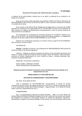 Sistema Peruano de Información Jurídica
a instancia de los administrados, siempre que no se altere lo sustancial de su contenido ni el
sentido de su decisión;

         Que, por las razones antes expuestas es procedente modificar de Oficio la Resolución Nº
086-2009/SBN-GO-JAR, de fecha 29 de abril de 2009, en razón a que ello no alteraría el contenido
ni el sentido de la misma;

        Que, el inciso s) del Artículo 39 del “Reglamento de Organización y Funciones de la SBN”
aprobado por Resolución de Superintendencia Nº 315-2001/SBN, de fecha 03 de setiembre de
2001, facultan a la Jefatura de Adquisiciones y Recuperaciones a emitir en primera instancia las
resoluciones de su competencia;

        De conformidad con lo dispuesto por el Decreto Supremo Nº 131-2001-EF ”Estatuto de la
SBN”, la Ley Nº 29151, Ley General del Sistema Nacional de Bienes Estatales y su Reglamento
aprobado con Decreto Supremo Nº 007-2008-VIVIENDA y la Ley Nº 27444;

       Estando a los fundamentos expuestos en el Informe Técnico Legal Nº 521-2010/SBN-GO-
JAR, de fecha 27 de julio de 2010;

        SE RESUELVE:

         Artículo 1.- Modificar el Artículo 1 de la Resolución Nº 086-2009/SBN-GO-JAR de fecha 29
de abril de 2009, en los términos siguientes:

        “Artículo 1. - Disponer la primera inscripción de dominio a favor del Estado del terreno de 6
409,84 m², ubicado al Este de la Plaza de Armas de Sayán, Sector “El Catalino”, distrito de Sayán,
provincia de Huaura, departamento de Lima, conforme al plano y memoria descriptiva que
sustentan la presente Resolución”.

        Regístrese, comuníquese y publíquese.-

        EDDA YSABEL CARRASCO GAVIÑO
        Jefe de Adquisiciones y Recuperaciones


    Disponen primera inscripción de dominio a favor del Estado de terreno ubicado en el
                                  departamento de Lima

                            RESOLUCION Nº 217-2010-SBN-GO-JAR

                    JEFATURA DE ADQUISICIONES Y RECUPERACIONES

        San Isidro, 24 de agosto de 2010

         Visto el Expediente Nº 183-2010/SBN-JAR, correspondiente al trámite de primera
inscripción de dominio a favor del Estado del terreno de 1 544,10 m², ubicado al Suroeste del Lote
7, de la Urbanización Parcela Semi Rústica Shangrila - Segunda Etapa , en el distrito de Puente
Piedra, provincia y departamento de Lima; y

        CONSIDERANDO:

        Que, la Superintendencia Nacional de Bienes Estatales - SBN, es el Ente Rector del
Sistema Nacional de Bienes Estatales encargado de normar y supervisar las acciones que realicen
las entidades que conforman el mencionado Sistema, en materia de adquisición, disposición,
administración y registro de los bienes estatales a nivel nacional, así como de ejecutar dichos actos



                                              Página 96
 