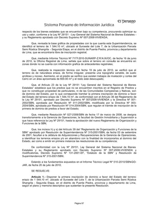 Sistema Peruano de Información Jurídica
respecto de los bienes estatales que se encuentran bajo su competencia, procurando optimizar su
uso y valor, conforme a la Ley Nº 29151 - Ley General del Sistema Nacional de Bienes Estatales -
y su Reglamento aprobado con Decreto Supremo Nº 007-2008-VIVIENDA;

         Que, revisada la base gráfica de propiedades con la que cuenta esta Superintendencia, se
identificó el terreno de 1 544,10 m², ubicado al Suroeste del Lote 7, de la Urbanización Parcela
Semi Rústica Shangrila - Segunda Etapa, en el distrito de Puente Piedra, provincia y departamento
de Lima, que se encontraría libre de inscripción registral;

       Que, mediante Informe Técnico Nº 7177-2010-SUNARP-Z.R.N.IX/OC, de fecha 16 de junio
de 2010, la Oficina Registral de Lima, señala que sobre el terreno en consulta se encuentra en
zonas donde no se cuenta con información grafica de antecedentes registrales;

         Que, realizada la inspección técnica con fecha 19 de julio de 2010, se verificó que el
terreno es de naturaleza eriaza, de forma irregular, presenta una topografía variable, de suelo
arcilloso y rocoso. Asimismo, en el predio se verifico que existen trabajos de nivelación y cortes del
Cerro en un área aproximada de 600.00 m² y el resto está desocupado;

        Que, el Artículo 23 de la Ley Nº 29151 “Ley General del Sistema Nacional de Bienes
Estatales” establece que los predios que no se encuentren inscritos en el Registro de Predios y
que no constituyan propiedad de particulares, ni de las Comunidades Campesinas y Nativas, son
de dominio del Estado, por lo que corresponde tramitar la primera inscripción de dominio a favor
del Estado del terreno eriazo de 1 544,10 m², de conformidad con el Artículo 38 del Reglamento de
la Ley Nº 29151, aprobado por Decreto Supremo Nº 007-2008-VIVIENDA y la Directiva Nº 001-
2002/SBN, aprobada por Resolución Nº 011-2002/SBN, modificada por la Directiva Nº 003-
2004/SBN, aprobada por Resolución Nº 014-2004/SBN, que regulan el trámite de inscripción de la
primera de dominio de predios a favor del Estado;

         Que, mediante Resolución Nº 027-2008/SBN de fecha 17 de marzo de 2008, se designa
transitoriamente a la Gerencia de Operaciones, la facultad de Gestión Inmobiliaria y Supervisión a
que hace referencia la Ley Nº 29151, hasta la aprobación del nuevo Reglamento de Organización y
Funciones de la SBN;

         Que, los incisos h) y s) del Artículo 39 del “Reglamento de Organización y Funciones de la
SBN” aprobado por Resolución de Superintendencia Nº 315-2001/SBN, de fecha 03 de setiembre
de 2001, facultan a la Jefatura de Adquisiciones y Recuperaciones de la Gerencia de Operaciones,
a identificar los terrenos eriazos y/o en abandono con la finalidad de incorporarlos al dominio del
Estado, así como a emitir en primera instancia las resoluciones de su competencia;

        De conformidad con la Ley Nº 29151, Ley General del Sistema Nacional de Bienes
Estatales y su Reglamento aprobado con Decreto Supremo Nº 007-2008-VIVIENDA y
modificatorias, Decreto Supremo Nº 131-2001-EF, “Estatuto de la SBN” y Resolución de
Superintendencia Nº 315-2001/SBN;

       Estando a los fundamentos expuestos en el Informe Técnico Legal Nº 510-2010/SBN-GO-
JAR, de fecha 20 de julio de 2010;

        SE RESUELVE:

        Artículo 1.- Disponer la primera inscripción de dominio a favor del Estado del terreno
eriazo de 1 544,10 m², ubicado al Suroeste del Lote 7, de la Urbanización Parcela Semi Rústica
Shangrila - Segunda Etapa, en el distrito de Puente Piedra, provincia y departamento de Lima,
según el plano y memoria descriptiva que sustentan la presente Resolución.




                                              Página 97
 