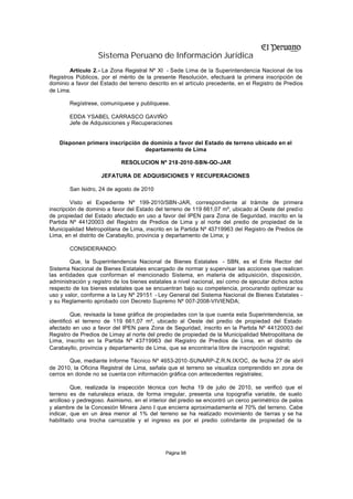 Sistema Peruano de Información Jurídica
        Artículo 2.- La Zona Registral Nº XI - Sede Lima de la Superintendencia Nacional de los
Registros Públicos, por el mérito de la presente Resolución, efectuará la primera inscripción de
dominio a favor del Estado del terreno descrito en el artículo precedente, en el Registro de Predios
de Lima.

        Regístrese, comuníquese y publíquese.

        EDDA YSABEL CARRASCO GAVIÑO
        Jefe de Adquisiciones y Recuperaciones


    Disponen primera inscripción de dominio a favor del Estado de terreno ubicado en el
                                  departamento de Lima

                            RESOLUCION Nº 218-2010-SBN-GO-JAR

                    JEFATURA DE ADQUISICIONES Y RECUPERACIONES

        San Isidro, 24 de agosto de 2010

         Visto el Expediente Nº 199-2010/SBN-JAR, correspondiente al trámite de primera
inscripción de dominio a favor del Estado del terreno de 119 661,07 m², ubicado al Oeste del predio
de propiedad del Estado afectado en uso a favor del IPEN para Zona de Seguridad, inscrito en la
Partida Nº 44120003 del Registro de Predios de Lima y al norte del predio de propiedad de la
Municipalidad Metropolitana de Lima, inscrito en la Partida Nº 43719963 del Registro de Predios de
Lima, en el distrito de Carabayllo, provincia y departamento de Lima; y

        CONSIDERANDO:

        Que, la Superintendencia Nacional de Bienes Estatales - SBN, es el Ente Rector del
Sistema Nacional de Bienes Estatales encargado de normar y supervisar las acciones que realicen
las entidades que conforman el mencionado Sistema, en materia de adquisición, disposición,
administración y registro de los bienes estatales a nivel nacional, así como de ejecutar dichos actos
respecto de los bienes estatales que se encuentran bajo su competencia, procurando optimizar su
uso y valor, conforme a la Ley Nº 29151 - Ley General del Sistema Nacional de Bienes Estatales -
y su Reglamento aprobado con Decreto Supremo Nº 007-2008-VIVIENDA;

         Que, revisada la base gráfica de propiedades con la que cuenta esta Superintendencia, se
identificó el terreno de 119 661,07 m², ubicado al Oeste del predio de propiedad del Estado
afectado en uso a favor del IPEN para Zona de Seguridad, inscrito en la Partida Nº 44120003 del
Registro de Predios de Limay al norte del predio de propiedad de la Municipalidad Metropolitana de
Lima, inscrito en la Partida Nº 43719963 del Registro de Predios de Lima, en el distrito de
Carabayllo, provincia y departamento de Lima, que se encontraría libre de inscripción registral;

        Que, mediante Informe Técnico Nº 4653-2010 -SUNARP-Z.R.N.IX/OC, de fecha 27 de abril
de 2010, la Oficina Registral de Lima, señala que el terreno se visualiza comprendido en zona de
cerros en donde no se cuenta con información gráfica con antecedentes registrales;

         Que, realizada la inspección técnica con fecha 19 de julio de 2010, se verificó que el
terreno es de naturaleza eriaza, de forma irregular, presenta una topografía variable, de suelo
arcilloso y pedregoso. Asimismo, en el interior del predio se encontró un cerco perimétrico de palos
y alambre de la Concesión Minera Jano I que encierra aproximadamente el 70% del terreno. Cabe
indicar, que en un área menor al 1% del terreno se ha realizado movimiento de tierras y se ha
habilitado una trocha carrozable y el ingreso es por el predio colindante de propiedad de la




                                              Página 98
 