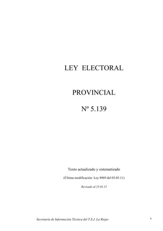 Secretaría de Información Técnica del T.S.J. La Rioja- 1
LEY ELECTORAL
PROVINCIAL
Nº 5.139
Texto actualizado y sistematizado
(Última modificación: Ley 8969 del 03.05.11)
Revisado al 25.03.15
 