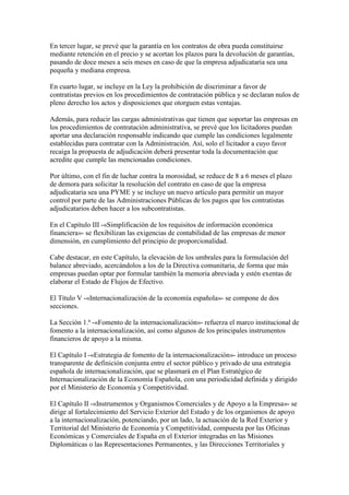 En tercer lugar, se prevé que la garantía en los contratos de obra pueda constituirse
mediante retención en el precio y se acortan los plazos para la devolución de garantías,
pasando de doce meses a seis meses en caso de que la empresa adjudicataria sea una
pequeña y mediana empresa.
En cuarto lugar, se incluye en la Ley la prohibición de discriminar a favor de
contratistas previos en los procedimientos de contratación pública y se declaran nulos de
pleno derecho los actos y disposiciones que otorguen estas ventajas.
Además, para reducir las cargas administrativas que tienen que soportar las empresas en
los procedimientos de contratación administrativa, se prevé que los licitadores puedan
aportar una declaración responsable indicando que cumple las condiciones legalmente
establecidas para contratar con la Administración. Así, solo el licitador a cuyo favor
recaiga la propuesta de adjudicación deberá presentar toda la documentación que
acredite que cumple las mencionadas condiciones.
Por último, con el fin de luchar contra la morosidad, se reduce de 8 a 6 meses el plazo
de demora para solicitar la resolución del contrato en caso de que la empresa
adjudicataria sea una PYME y se incluye un nuevo artículo para permitir un mayor
control por parte de las Administraciones Públicas de los pagos que los contratistas
adjudicatarios deben hacer a los subcontratistas.
En el Capítulo III -«Simplificación de los requisitos de información económica
financiera»- se flexibilizan las exigencias de contabilidad de las empresas de menor
dimensión, en cumplimiento del principio de proporcionalidad.
Cabe destacar, en este Capítulo, la elevación de los umbrales para la formulación del
balance abreviado, acercándolos a los de la Directiva comunitaria, de forma que más
empresas puedan optar por formular también la memoria abreviada y estén exentas de
elaborar el Estado de Flujos de Efectivo.
El Título V -«Internacionalización de la economía española»- se compone de dos
secciones.
La Sección 1.ª -«Fomento de la internacionalización»- refuerza el marco institucional de
fomento a la internacionalización, así como algunos de los principales instrumentos
financieros de apoyo a la misma.
El Capítulo I -«Estrategia de fomento de la internacionalización»- introduce un proceso
transparente de definición conjunta entre el sector público y privado de una estrategia
española de internacionalización, que se plasmará en el Plan Estratégico de
Internacionalización de la Economía Española, con una periodicidad definida y dirigido
por el Ministerio de Economía y Competitividad.
El Capítulo II -«Instrumentos y Organismos Comerciales y de Apoyo a la Empresa»- se
dirige al fortalecimiento del Servicio Exterior del Estado y de los organismos de apoyo
a la internacionalización, potenciando, por un lado, la actuación de la Red Exterior y
Territorial del Ministerio de Economía y Competitividad, compuesta por las Oficinas
Económicas y Comerciales de España en el Exterior integradas en las Misiones
Diplomáticas o las Representaciones Permanentes, y las Direcciones Territoriales y
 