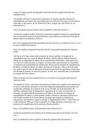 Cuatro. El quinto párrafo del apartado Cuatro del artículo 4 queda redactado del
siguiente modo:
«No podrán solicitar la transmisión ni participar en subastas aquellos titulares de
expendedurías que hayan sido sancionados por una infracción muy grave en los últimos
cinco años, o dos graves, en los últimos tres años, siempre que sean firmes en vía
administrativa.»
Cinco. Se añade un nuevo párrafo final al apartado Cuatro del artículo 4:
«Asimismo, tampoco podrán solicitar la transmisión aquellos titulares de expendedurías
que se encuentren incursos en procedimientos sancionadores en materia de mercado de
tabacos hasta su resolución y archivo.»
Seis. En el segundo párrafo del apartado Cinco del artículo 4, se suprime el inciso «o, en
su caso, entidad local menor».
Siete. Se modifica el apartado Siete del artículo 4, que queda redactado del siguiente
modo:
«Se fija en el 8,5 por ciento sobre el precio de venta al público el margen de los
expendedores por sus ventas de labores de tabaco. Dichas labores obligatoriamente
habrán de ser adquiridas de alguno de los distribuidores habilitados, cualesquiera que
sea el precio o clase de éstas, su origen o el comerciante mayorista que las suministre,
sin perjuicio de la posibilidad de introducción directa por los titulares de expendedurías
de tabaco y timbre de labores de tabaco prevista en el artículo 1.Dos.c) de la presente
Ley, para lo que les será de aplicación el régimen general de los operadores mayoristas.
No obstante lo anterior, la venta de cigarros, en todo caso, supondrá para el expendedor
un margen del 9 por ciento.»
Ocho. Se añade un nuevo apartado Nueve en el artículo 4, que queda redactado del
siguiente modo:
«Se prohíbe la venta y suministro de productos de tabaco por cualquier otro método que
no sea la venta directa personal o a través de máquinas expendedoras que guarden las
condiciones señaladas en el artículo 4 de la Ley 28/2005, de 26 de diciembre, de
medidas sanitarias frente al tabaquismo y reguladora de la venta, el suministro, el
consumo y la publicidad de los productos de tabaco. No obstante, los titulares de
expendedurías de tabaco y timbre podrán vender a distancia a personas residentes en
otro Estado miembro de la Unión labores de tabaco que tengan la condición de
«mercancías comunitarias» según el artículo 4.7 Reglamento (CEE) n.º 2913/1992, de
12 de octubre de 1992, por el que se aprueba el Código aduanero comunitario, sin
perjuicio del cumplimiento de la normativa fiscal aplicable.»
Nueve. Se modifica la letra l) del apartado Cuatro del artículo 5:
«l) Ejercer la potestad sancionadora en los términos previstos en el artículo 7 de esta
Ley.»
Diez. Se añaden dos nuevos párrafos al final del apartado Diez del artículo 5:
 