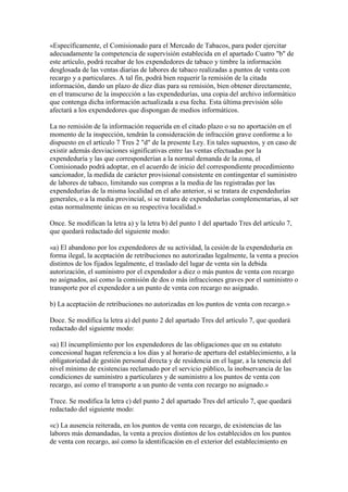 «Específicamente, el Comisionado para el Mercado de Tabacos, para poder ejercitar
adecuadamente la competencia de supervisión establecida en el apartado Cuatro "b" de
este artículo, podrá recabar de los expendedores de tabaco y timbre la información
desglosada de las ventas diarias de labores de tabaco realizadas a puntos de venta con
recargo y a particulares. A tal fin, podrá bien requerir la remisión de la citada
información, dando un plazo de diez días para su remisión, bien obtener directamente,
en el transcurso de la inspección a las expendedurías, una copia del archivo informático
que contenga dicha información actualizada a esa fecha. Esta última previsión sólo
afectará a los expendedores que dispongan de medios informáticos.
La no remisión de la información requerida en el citado plazo o su no aportación en el
momento de la inspección, tendrán la consideración de infracción grave conforme a lo
dispuesto en el artículo 7 Tres 2 "d" de la presente Ley. En tales supuestos, y en caso de
existir además desviaciones significativas entre las ventas efectuadas por la
expendeduría y las que corresponderían a la normal demanda de la zona, el
Comisionado podrá adoptar, en el acuerdo de inicio del correspondiente procedimiento
sancionador, la medida de carácter provisional consistente en contingentar el suministro
de labores de tabaco, limitando sus compras a la media de las registradas por las
expendedurías de la misma localidad en el año anterior, si se tratara de expendedurías
generales, o a la media provincial, si se tratara de expendedurías complementarias, al ser
estas normalmente únicas en su respectiva localidad.»
Once. Se modifican la letra a) y la letra b) del punto 1 del apartado Tres del artículo 7,
que quedará redactado del siguiente modo:
«a) El abandono por los expendedores de su actividad, la cesión de la expendeduría en
forma ilegal, la aceptación de retribuciones no autorizadas legalmente, la venta a precios
distintos de los fijados legalmente, el traslado del lugar de venta sin la debida
autorización, el suministro por el expendedor a diez o más puntos de venta con recargo
no asignados, así como la comisión de dos o más infracciones graves por el suministro o
transporte por el expendedor a un punto de venta con recargo no asignado.
b) La aceptación de retribuciones no autorizadas en los puntos de venta con recargo.»
Doce. Se modifica la letra a) del punto 2 del apartado Tres del artículo 7, que quedará
redactado del siguiente modo:
«a) El incumplimiento por los expendedores de las obligaciones que en su estatuto
concesional hagan referencia a los días y al horario de apertura del establecimiento, a la
obligatoriedad de gestión personal directa y de residencia en el lugar, a la tenencia del
nivel mínimo de existencias reclamado por el servicio público, la inobservancia de las
condiciones de suministro a particulares y de suministro a los puntos de venta con
recargo, así como el transporte a un punto de venta con recargo no asignado.»
Trece. Se modifica la letra c) del punto 2 del apartado Tres del artículo 7, que quedará
redactado del siguiente modo:
«c) La ausencia reiterada, en los puntos de venta con recargo, de existencias de las
labores más demandadas, la venta a precios distintos de los establecidos en los puntos
de venta con recargo, así como la identificación en el exterior del establecimiento en
 
