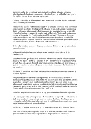 que se encuentre sito el punto de venta mediante logotipos, rótulos o elementos
identificativos de fabricantes, marquistas o distribuidores y la publicidad en el exterior
del establecimiento de sus marcas o productos.»
Catorce. Se modifica el primer párrafo de la disposición adicional novena, que queda
redactado del siguiente modo:
«La autoridad judicial o administrativa de todo el territorio nacional a cuya disposición
se encuentran las labores de tabaco aprehendidas o decomisadas, en procedimiento de
delito o infracción administrativa de contrabando, así como aquéllas que hayan sido
objeto de abandono expreso o tácito a favor de la Hacienda Pública, ordenará que sean
puestas a disposición del Comisionado para el Mercado de Tabacos a fin de que se
proceda a su destrucción. En todo caso, la autoridad correspondiente extenderá la
oportuna diligencia haciendo constar en las actuaciones la naturaleza y características de
las labores de tabaco puestas a disposición del Comisionado.»
Quince. Se introduce una nueva disposición adicional décima que queda redactada del
siguiente modo:
«Disposición adicional décima. Adaptación de los medios informáticos de los
expendedores.
Los expendedores que dispusiesen de medios informáticos deberán adecuarlos en el
plazo de tres meses a partir de 1 de enero de 2014 a lo previsto en el apartado Diez del
artículo 5 de esta Ley en el sentido de crear un archivo específico con la información a
que se refiere dicho apartado a disposición inmediata y permanente del Comisionado y
sus agentes.»
Dieciséis. El penúltimo párrafo de la disposición transitoria quinta queda redactado de
la forma siguiente:
«No podrán solicitar la transmisión ni participar en subastas aquellos titulares de
expendedurías que hayan sido sancionados por una infracción muy grave en los últimos
cinco años, o dos graves en los últimos tres años, siempre que sean firmes en vía
administrativa. Asimismo, tampoco podrán solicitar la transmisión aquellos titulares de
expendedurías que se encuentren incursos en procedimientos sancionadores en materia
de mercado de tabacos hasta su resolución y archivo.»
Diecisiete. El punto 1.b) del Anexo de la Ley queda redactado de la forma siguiente:
«b) La comprobación del cumplimiento de las condiciones requeridas para la obtención
de la autorización de cada punto de venta con recargo de labores de tabaco a que se
refiere el artículo 4, Cinco, de la Ley, así como la revisión de dichas condiciones en las
sucesivas renovaciones de la autorización.»
Dieciocho. El punto 4 del Anexo de la Ley quedará redactado de la siguiente forma:
«Las tasas se devengarán, según los casos, en el momento de depositar las instancias
para la subasta de concesión de expendedurías, de presentarse la solicitud de
 
