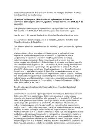autorización o renovación de la actividad de venta con recargo o de dictarse el acto de
homologación de las instalaciones.»
Disposición final segunda. Modificación del reglamento de ordenación y
supervisión de los seguros privados, aprobado por real decreto 2486/1998, de 20 de
noviembre.
El Reglamento de Ordenación y Supervisión de los Seguros Privados, aprobado por
Real Decreto 2486/1998, de 20 de noviembre, queda modificado como sigue:
Uno. La letra c) del apartado 5 del artículo 50 queda redactada del siguiente modo:
«c) Los valores y derechos negociados en el Mercado Alternativo Bursátil y en el
Mercado Alternativo de Renta Fija.»
Dos. El sexto párrafo del apartado Cuatro del artículo 53 queda redactado del siguiente
modo:
«La inversión en valores o derechos mobiliarios que no se hallen admitidos a
negociación en mercados regulados en el ámbito de la Organización para la
Cooperación y el Desarrollo Económico (OCDE), junto con las acciones y
participaciones en instituciones de inversión colectiva de inversión libre o en
instituciones de inversión colectiva de instituciones de inversión colectiva de inversión
libre contempladas en el apartado 5.a.2.º del artículo 50, las acciones y participaciones
en sociedades y fondos de capital riesgo a las que se refiere el apartado 5.a.3.º del
artículo 50 y la inversión en valores o derechos negociados en el Mercado Alternativo
Bursátil, o en el Mercado Alternativo de Renta Fija, no podrán computarse por un
importe superior al 10 por cien del total de las provisiones técnicas a cubrir. Cuando se
trate de entidades reaseguradoras y únicamente para la inversión en valores o derechos
mobiliarios que no se hallen admitidos a negociación en mercados regulados en el
ámbito de la Organización para la Cooperación y el Desarrollo Económico (OCDE),
dicho límite será el 30 por cien.»
Tres. El octavo párrafo del apartado Cuatro del artículo 53 queda redactado del
siguiente modo:
«El conjunto de las acciones y participaciones en una institución de inversión colectiva
de inversión libre o en una institución de inversión colectiva de instituciones de
inversión colectiva de inversión libre, a las que se refiere el apartado 5.a.2.º del artículo
50 de este Reglamento, o de acciones y participaciones en una sociedad o fondo de
capital riesgo a las que se refiere el apartado 5.a.3.º del artículo 50 del mismo, no
podrán computarse por un importe superior al 5 por cien del total de las provisiones
técnicas a cubrir. La inversión en acciones y participaciones emitidas por una sola de las
entidades de capital riesgo y en valores o derechos negociados en el Mercado
Alternativo Bursátil o en el Mercado Alternativo de Renta Fija, emitidos por una misma
entidad no podrá superar, conjuntamente, el 3 por ciento de las provisiones técnicas a
cubrir. El citado límite del 3 por ciento será de un 6 por ciento cuando la inversión en
acciones y participaciones emitidas por las entidades de capital riesgo y en valores y
derechos negociados en el Mercado Alternativo Bursátil o en el Mercado Alternativo de
Renta Fija estén emitidos o avalados por entidades pertenecientes a un mismo grupo.»
 