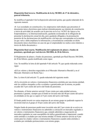 Disposición final tercera. Modificación de la ley 58/2003, de 17 de diciembre,
general tributaria.
Se modifica el apartado 8 de la disposición adicional quinta, que queda redactado de la
siguiente manera:
«8. Las sociedades en constitución y los empresarios individuales que presenten el
documento único electrónico para realizar telemáticamente sus trámites de constitución
e inicio de actividad, de acuerdo con lo previsto en la Ley 14/2013 de Apoyo a los
Emprendedores y su Internacionalización, quedarán exoneradas de la obligación de
presentar la declaración censal de alta, pero quedarán obligadas a la presentación
posterior de las declaraciones de modificación o de baja que correspondan en la medida
en que varíe o deba ampliarse la información y circunstancias contenidas en dicho
documento único electrónico en caso de que el emprendedor no realice estos trámites a
través de dicho documento.»
Disposición final cuarta. Modificación del reglamento de planes y fondos de
pensiones, aprobado por real decreto 304/2004, de 20 de febrero.
El Reglamento de planes y fondos de pensiones, aprobado por Real Decreto 304/2004,
de 20 de febrero, queda modificado como sigue:
Uno. Se modifica la letra d) del apartado 9 del artículo 70, que queda redactada como
sigue:
«d) Los valores y derechos negociados en el Mercado Alternativo Bursátil y en el
Mercado Alternativo de Renta Fija.»
Dos. La letra b) del artículo 72, queda redactada del siguiente modo:
«b) La inversión en valores o instrumentos financieros emitidos por una misma entidad,
más los créditos otorgados a ella o avalados o garantizados por la misma, no podrá
exceder del 5 por ciento del activo del fondo de pensiones.
No obstante, el límite anterior será del 10 por ciento por cada entidad emisora,
prestataria o garante, siempre que el fondo no invierta más del 40 por ciento del activo
en entidades en las que se supere el 5 por ciento del activo del fondo.
El fondo podrá invertir en varias empresas de un mismo grupo no pudiendo superar la
inversión total en el grupo el 10 por ciento del activo del fondo.
Ningún fondo de pensiones podrá tener invertido más del 2 por ciento de su activo en
valores o instrumentos financieros no admitidos a cotización en mercados regulados o
en valores o instrumentos financieros que, estando admitidos a negociación en
mercados regulados no sean susceptibles de tráfico generalizado e impersonal, cuando
estén emitidos o avalados por una misma entidad. El límite anterior será de un 4 por
ciento para los citados valores o instrumentos financieros cuando estén emitidos o
avalados por entidades pertenecientes a un mismo grupo.
 