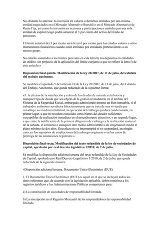 No obstante lo anterior, la inversión en valores o derechos emitidos por una misma
entidad negociados en el Mercado Alternativo Bursátil o en el Mercado Alternativo de
Renta Fija, así como la inversión en acciones y participaciones emitidas por una sola
entidad de capital riesgo podrá alcanzar el 3 por ciento del activo del fondo de
pensiones.
El límite anterior del 3 por ciento será de un 6 por ciento para los citados valores u otros
instrumentos financieros cuando estén emitidos por entidades pertenecientes a un
mismo grupo.
No estarán sometidos a los límites previstos en esta letra b) los depósitos en entidades
de crédito, sin perjuicio de la aplicación del límite conjunto a que se refiere la letra f) de
este artículo.»
Disposición final quinta. Modificación de la ley 20/2007, de 11 de julio, del estatuto
del trabajo autónomo.
Se modifica el apartado 5 del artículo 10 de la Ley 20/2007, de 11 de julio, del Estatuto
del Trabajo Autónomo, que queda redactado de la siguiente forma:
«5. A efectos de la satisfacción y cobro de las deudas de naturaleza tributaria y
cualquier tipo de deuda que sea objeto de la gestión recaudatoria en el ámbito del
Sistema de la Seguridad Social, embargado administrativamente un bien inmueble, si el
trabajador autónomo acreditara fehacientemente que se trata de una vivienda que
constituye su residencia habitual, la ejecución del embargo quedará condicionada, en
primer lugar, a que no resulten conocidos otros bienes del deudor suficientes
susceptibles de realización inmediata en el procedimiento ejecutivo, y en segundo lugar,
a que entre la notificación de la primera diligencia de embargo y la realización material
de la subasta, el concurso o cualquier otro medio administrativo de enajenación medie el
plazo mínimo de dos años. Este plazo no se interrumpirá ni se suspenderá, en ningún
caso, en los supuestos de ampliaciones del embargo originario o en los casos de
prórroga de las anotaciones registrales.»
Disposición final sexta. Modificación del texto refundido de la ley de sociedades de
capital, aprobado por real decreto legislativo 1/2010, de 2 de julio.
Se modifica la disposición adicional tercera del texto refundido de la Ley de Sociedades
de Capital, aprobado por Real Decreto Legislativo 1/2010, de 2 de julio, que queda
redactada de la siguiente manera:
«Disposición adicional tercera. Documento Único Electrónico (DUE).
1. El Documento Único Electrónico (DUE) es aquel en el que se incluyen todos los
datos referentes que, de acuerdo con la legislación aplicable, deben remitirse a los
registros jurídicos y las Administraciones Públicas competentes para:
a) La constitución de sociedades de responsabilidad limitada.
b) La inscripción en el Registro Mercantil de los emprendedores de responsabilidad
limitada.
 