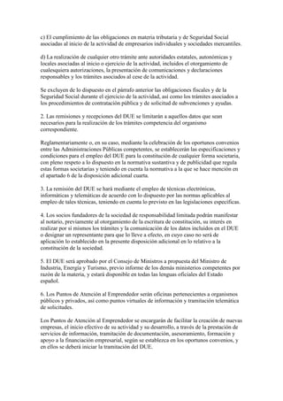 c) El cumplimiento de las obligaciones en materia tributaria y de Seguridad Social
asociadas al inicio de la actividad de empresarios individuales y sociedades mercantiles.
d) La realización de cualquier otro trámite ante autoridades estatales, autonómicas y
locales asociadas al inicio o ejercicio de la actividad, incluidos el otorgamiento de
cualesquiera autorizaciones, la presentación de comunicaciones y declaraciones
responsables y los trámites asociados al cese de la actividad.
Se excluyen de lo dispuesto en el párrafo anterior las obligaciones fiscales y de la
Seguridad Social durante el ejercicio de la actividad, así como los trámites asociados a
los procedimientos de contratación pública y de solicitud de subvenciones y ayudas.
2. Las remisiones y recepciones del DUE se limitarán a aquellos datos que sean
necesarios para la realización de los trámites competencia del organismo
correspondiente.
Reglamentariamente o, en su caso, mediante la celebración de los oportunos convenios
entre las Administraciones Públicas competentes, se establecerán las especificaciones y
condiciones para el empleo del DUE para la constitución de cualquier forma societaria,
con pleno respeto a lo dispuesto en la normativa sustantiva y de publicidad que regula
estas formas societarias y teniendo en cuenta la normativa a la que se hace mención en
el apartado 6 de la disposición adicional cuarta.
3. La remisión del DUE se hará mediante el empleo de técnicas electrónicas,
informáticas y telemáticas de acuerdo con lo dispuesto por las normas aplicables al
empleo de tales técnicas, teniendo en cuenta lo previsto en las legislaciones específicas.
4. Los socios fundadores de la sociedad de responsabilidad limitada podrán manifestar
al notario, previamente al otorgamiento de la escritura de constitución, su interés en
realizar por sí mismos los trámites y la comunicación de los datos incluidos en el DUE
o designar un representante para que lo lleve a efecto, en cuyo caso no será de
aplicación lo establecido en la presente disposición adicional en lo relativo a la
constitución de la sociedad.
5. El DUE será aprobado por el Consejo de Ministros a propuesta del Ministro de
Industria, Energía y Turismo, previo informe de los demás ministerios competentes por
razón de la materia, y estará disponible en todas las lenguas oficiales del Estado
español.
6. Los Puntos de Atención al Emprendedor serán oficinas pertenecientes a organismos
públicos y privados, así como puntos virtuales de información y tramitación telemática
de solicitudes.
Los Puntos de Atención al Emprendedor se encargarán de facilitar la creación de nuevas
empresas, el inicio efectivo de su actividad y su desarrollo, a través de la prestación de
servicios de información, tramitación de documentación, asesoramiento, formación y
apoyo a la financiación empresarial, según se establezca en los oportunos convenios, y
en ellos se deberá iniciar la tramitación del DUE.
 