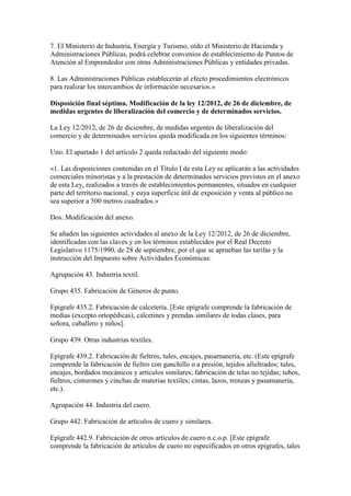 7. El Ministerio de Industria, Energía y Turismo, oído el Ministerio de Hacienda y
Administraciones Públicas, podrá celebrar convenios de establecimiento de Puntos de
Atención al Emprendedor con otras Administraciones Públicas y entidades privadas.
8. Las Administraciones Públicas establecerán al efecto procedimientos electrónicos
para realizar los intercambios de información necesarios.»
Disposición final séptima. Modificación de la ley 12/2012, de 26 de diciembre, de
medidas urgentes de liberalización del comercio y de determinados servicios.
La Ley 12/2012, de 26 de diciembre, de medidas urgentes de liberalización del
comercio y de determinados servicios queda modificada en los siguientes términos:
Uno. El apartado 1 del artículo 2 queda redactado del siguiente modo:
«1. Las disposiciones contenidas en el Título I de esta Ley se aplicarán a las actividades
comerciales minoristas y a la prestación de determinados servicios previstos en el anexo
de esta Ley, realizados a través de establecimientos permanentes, situados en cualquier
parte del territorio nacional, y cuya superficie útil de exposición y venta al público no
sea superior a 500 metros cuadrados.»
Dos. Modificación del anexo.
Se añaden las siguientes actividades al anexo de la Ley 12/2012, de 26 de diciembre,
identificadas con las claves y en los términos establecidos por el Real Decreto
Legislativo 1175/1990, de 28 de septiembre, por el que se aprueban las tarifas y la
instrucción del Impuesto sobre Actividades Económicas:
Agrupación 43. Industria textil.
Grupo 435. Fabricación de Géneros de punto.
Epígrafe 435.2. Fabricación de calcetería. [Este epígrafe comprende la fabricación de
medias (excepto ortopédicas), calcetines y prendas similares de todas clases, para
señora, caballero y niños].
Grupo 439. Otras industrias textiles.
Epígrafe 439.2. Fabricación de fieltros, tules, encajes, pasamanería, etc. (Este epígrafe
comprende la fabricación de fieltro con ganchillo o a presión, tejidos afieltrados; tules,
encajes, bordados mecánicos y artículos similares; fabricación de telas no tejidas; tubos,
fieltros, cinturones y cinchas de materias textiles; cintas, lazos, trenzas y pasamanería,
etc.).
Agrupación 44. Industria del cuero.
Grupo 442. Fabricación de artículos de cuero y similares.
Epígrafe 442.9. Fabricación de otros artículos de cuero n.c.o.p. [Este epígrafe
comprende la fabricación de artículos de cuero no especificados en otros epígrafes, tales
 
